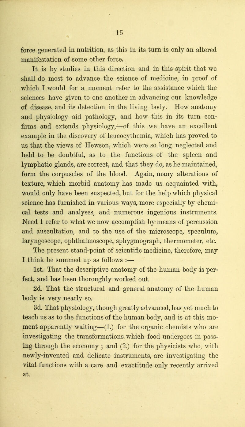 force generated in nutrition, as this in its turn is only an altered manifestation of some other force. It is by studies in this direction and in this spirit that we shall do most to advance the science of medicine, in proof of which I would for a moment refer to the assistance which the sciences have given to one another in advancing our knowledge of disease, and its detection in the living body. How anatomy and physiology aid pathology, and how this in its turn con- firms and extends physiology,—of this we have an excellent example in the discovery of leucocythemia, which has proved to us that the views of Hewson, which were so long neglected and held to be doubtful, as to the functions of the spleen and lymphatic glands, are correct, and that they do, as he maintained, form the corpuscles of the blood. Again, many alterations of texture, which morbid anatomy has made us acquainted with, would only have been suspected, but for the help which physical science has furnished in various ways, more especially by chemi- cal tests and analyses, and numerous ingenious instruments. Need I refer to what we now accomplish by means of percussion and auscultation, and to the use of the microscope, speculum, laryngoscope, ophthalmoscope, sphygmograph, thermometer, etc. The present stand-point of scientific medicine, therefore, may I think be summed up as follows :— 1st. That the descriptive anatomy of the human body is per- fect, and has been thoroughly worked out. 2d. That the structural and general anatomy of the human body is very nearly so. 3d. That physiology, though greatly advanced, has yet much to teach us as to the functions of the human body, and is at this mo- ment apparently waiting—(1.) for the organic chemists who are investigating the transformations which food undergoes in pass- ing through the economy ; and (2.) for the physicists who, with newly-invented and delicate instruments, are investigating the vital functions with a care and exactitude only recently arrived at.