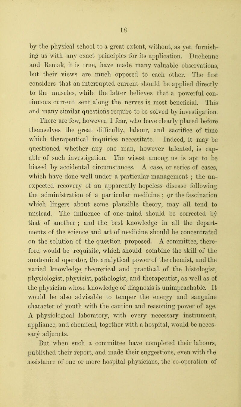 by tlie physical school to a great extent, without, as yet, furnish- ing us with any exact principles for its application. Duchenne and Eemak, it is true, have made many valuable observations, but their views are much opposed to each other. The first considers that an interrupted current should be applied directly to the muscles, while the latter believes that a powerful con- tinuous current sent along the nerves is most beneficial. This and many similar questions require to be solved by investigation. There are few, however, I fear, who. have clearly placed before themselves the great difficulty, labour, and sacrifice of time which therapeutical inquiries necessitate. Indeed, it may be questioned whether any one man, however talented, is cap- able of such investigation. The wisest among us is apt to be biased by accidental circumstances. A case, or series of cases, which have done well under a particular management ; the un- expected recovery of an apparently hopeless disease following the administration of a particular medicine ; or the fascination which lingers about some plausible theory, may all tend to mislead. The influence of one mind should be corrected by that of another ; and the best knowledge in all the depart- ments of the science and art of medicine should be concentrated on the solution of the question proposed. A committee, there- fore, would be requisite, which should combine the skill of the anatomical operator, the analytical power of the chemist, and the varied knowledge, theoretical and practical, of the histologist, physiologist, physicist, pathologist, and therapeutist^ as well as of the physician whose knowledge of diagnosis is unimpeachable. It would be also advisable to temper the energy and sanguine character of youth with the caution and reasoning power of age. A physiological laboratory, with every necessary instrument, appliance, and chemical, together with a hospital, would be neces- sary adjuncts. But when such a committee have completed their labours, published their report, and made their suggestions, even with the assistance of one or more hospital physicians, the co-operation of