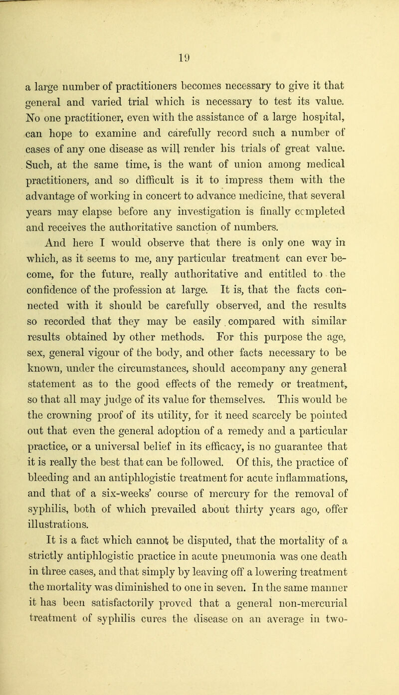 a large number of practitioners becomes necessary to give it that general and varied trial which is necessary to test its value. No one practitioner, even with the assistance of a large hospital, can hope to examine and carefully record such a number of cases of any one disease as will render his trials of great value. Such, at the same time, is the want of union among medical practitioners, and so difiicult is it to impress them with the advantage of working in concert to advance medicine, that several years may elapse before any investigation is finally ccmpleted and receives the authoritative sanction of numbers. And here I would observe that there is only one way in which, as it seems to me, any particular treatment can ever be- come, for the future, really authoritative and entitled to the confidence of the profession at large. It is, that the facts con- nected with it should be carefully observed, and the results so recorded that they may be easily. compared with similar results obtained by other methods. For this purpose the age, sex, general vigour of the body, and other facts necessary to be known, under the circumstances, should accompany any general statement as to the good effects of the remedy or treatment, so that all may judge of its value for themselves. This would be the crowning proof of its utility, for it need scarcely be pointed out that even the general adoption of a remedy and a particular practice, or a universal belief in its efficacy, is no guarantee that it is really the best that can be followed. Of this, the practice of bleeding and an antiphlogistic treatment for acute inflammations, and that of a six-weeks' course of mercury for the removal of syjDhilis, both of which prevailed about thirty years ago, offer illustrations. It is a fact which cannot be disputed, that the mortality of a strictly antiphlogistic practice in acute pneumonia was one death in three cases, and that simply by leaving off a lowering treatment the mortality was diminished to one in seven. In the same manner it has been satisfactorily proved that a general non-mercurial treatment of syphilis cures the disease on an average in two-