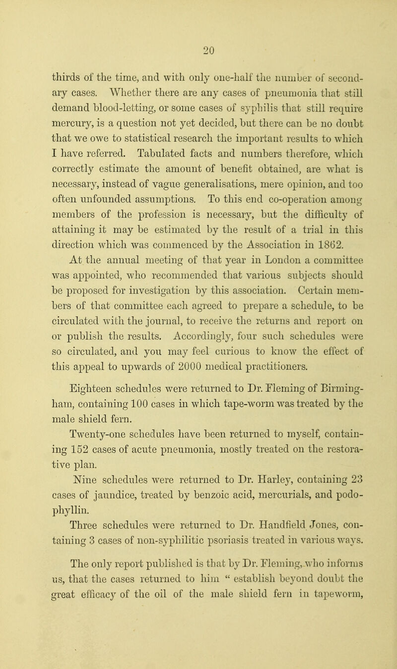 thirds of the time, and with only one-half the number of second- ary cases. Whether there are any cases of pneumonia that still demand blood-letting, or some cases of syphilis that still require mercury, is a question not yet decided, but there can be no doubt that we owe to statistical research the important results to which I have referred. Tabulated facts and numbers therefore, which correctly estimate the amount of benefit obtained, are what is necessary, instead of vague generalisations, mere opinion, and too often unfounded assumptions. To this end co-operation among members of the profession is necessary, but the difficulty of attaining it may be estimated by the result of a trial in this direction which was commenced by the Association in 1862. At the annual meeting of that year in London a committee was appointed, who recommended that various subjects should be proposed for investigation by this association. Certain mem- bers of that committee each agreed to prepare a schedule, to be circulated with the journal, to receive the returns and report on or publish the results. Accordingly, four such schedules were so circulated, and you may feel curious to know the effect of this appeal to upwards of 2000 medical practitioners. Eighteen schedules were returned to Dr. Fleming of Birming- ham, containing 100 cases in which tape-worm was treated by the male shield fern. Twenty-one schedules have been returned to myself, contain- ing 152 cases of acute pneumonia, mostly treated on the restora- tive plan. Nine schedules were returned to Dr. Harley, containing 23 cases of jaundice, treated by benzoic acid, mercurials, and podo- phyllin. Three schedules were returned to Dr. Handfield Jones, con- taining 3 cases of non-syphilitic psoriasis treated in various W'ays. The only report published is that by Dr. Fleming, who informs us, that the cases returned to him  establish beyond doubt the great efficacy of the oil of the male shield fern in tapeworm,