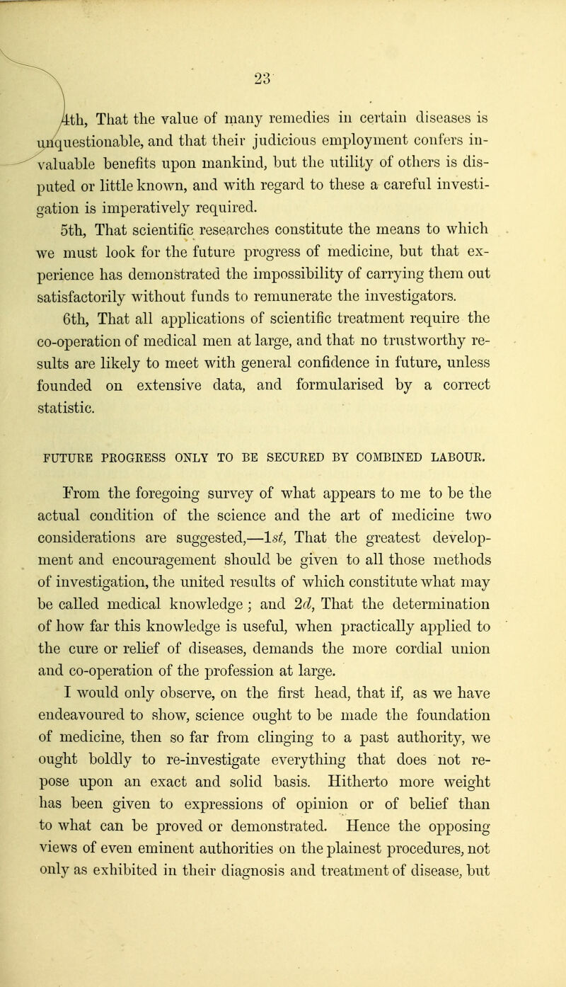 kth, That the value of many remedies in certain diseases is miquestionable, and that their judicious employment confers in- valuable benefits upon mankind, but the utility of others is dis- puted or little known, and with regard to these a careful investi- gation is imperatively required. 5th, That scientific researches constitute the means to which we must look for the future progress of medicine, but that ex- perience has demonstrated the impossibility of carrying them out satisfactorily without funds to remunerate the investigators. 6th, That all applications of scientific treatment require the co-operation of medical men at large, and that no trustworthy re- sults are likely to meet with general confidence in future, unless founded on extensive data, and formularised by a correct statistic. FUTURE PROGEESS ONLY TO BE SECURED BY COMBINED LABOUR. From the foregoing survey of what appears to me to be the actual condition of the science and the art of medicine two considerations are suggested,—1st, That the greatest develop- ment and encouragement should be given to all those methods of investigation, the united results of which constitute what may be called medical knowledge ; and 2d, That the determination of how far this knowledge is useful, when practically applied to the cure or relief of diseases, demands the more cordial union and co-operation of the profession at large. I would only observe, on the first head, that if, as we have endeavoured to show, science ought to be made the foundation of medicine, then so far from clinging to a past authority, we ought boldly to re-investigate everything that does not re- pose upon an exact and solid basis. Hitherto more weight has been given to expressions of opinion or of belief than to what can be proved or demonstrated. Hence the opposing views of even eminent authorities on the plainest procedures, not only as exhibited in their diagnosis and treatment of disease, but