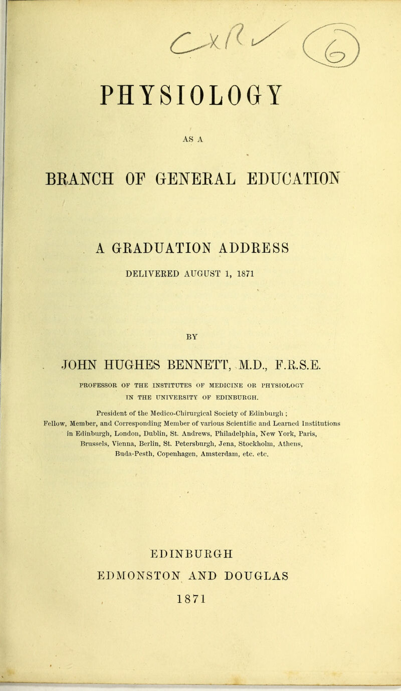 PHYSIOLOGY AS A BRANCH OF GENERAL EDUCATION A GRADUATION ADDRESS DELIVERED AUGUST 1, 1871 BY . JOHN HUGHES BENNETT, M.D., F.R.S.E. PROFESSOR OF THE INSTITUTES OF MEDICINE OR PHYSIOLOGY IN THE UNIVERSITY OF EDINBURGH. President of the Medico-Cliirurgical Society of Edinburgh ; Fellow, Member, and Corresponding Member of various Scientific and Learned Institutions in Edinburgh, London, Dublin, St. Andrews, Philadelphia, New York, Paris, Brussels, Vienna, Berlin, St. Petersburg!!, Jena, Stockholm, Athens, Buda-Pesth, Copenhagen, Amsterdam, etc. etc. EDmBUEGH EDMONSTON AND DOUGLAS 1871