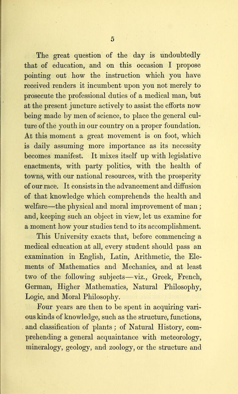 The great question of the day is undoubtedly that of education, and on this occasion I propose pointing out how the instruction which you have received renders it incumbent upon you not merely to prosecute the professional duties of a medical man, but at the present juncture actively to assist the efforts now being made by men of science, to place the general cul- ture of the youth in our country on a proper foundation. At this moment a great movement is on foot, which is daily assuming more importance as its necessity becomes manifest. It mixes itself up with legislative enactments, with party politics, with the health of towns, with our national resources, with the prosperity of our race. It consists in the advancement and diffusion of that knowledge which comprehends the health and welfare—the physical and moral improvement of man; and, keeping such an object in view, let us examine for a moment how your studies tend to its accomplishment. This University exacts that, before commencing a medical education at all, every student should pass an examination in English, Latin, Arithmetic, the Ele- ments of Mathematics and Mechanics, and at least two of the following subjects—viz., Greek, French, German, Higher Mathematics, Natural Philosophy, Logic, and Moral Philosophy. Four years are then to be spent in acquiring vari- ous kinds of knowledge, such as the structure, functions, . and classification of plants : of Natural History, com- prehending a general acquaintance with meteorology, mineralogy, geology, and zoology, or the structure and