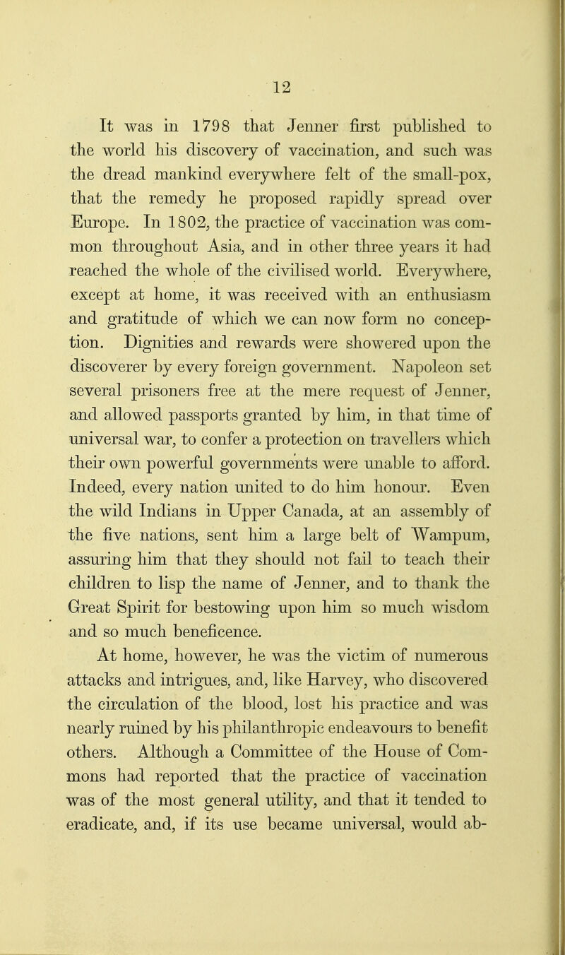 It was in 1798 that Jenner first published to the world his discovery of vaccination, and such was the dread mankind everywhere felt of the small-pox, that the remedy he proposed rapidly spread over Europe. In 1802, the practice of vaccination was com- mon throughout Asia, and in other three years it had reached the whole of the civilised world. Everywhere, except at home, it was received with an enthusiasm and gratitude of which we can now form no concep- tion. Dignities and rewards were showered upon the discoverer by every foreign government. Napoleon set several prisoners free at the mere request of Jenner, and allowed passports granted by him, in that time of universal war, to confer a protection on travellers which their own powerful governments were unable to afford. Indeed, every nation united to do him honour. Even the wild Indians in Upper Canada, at an assembly of the five nations, sent him a large belt of Wampum, assuring him that they should not fail to teach their children to lisp the name of Jenner, and to thank the Great Spirit for bestowing upon him so much wisdom and so much beneficence. At home, however, he was the victim of numerous attacks and intrigues, and, like Harvey, who discovered the circulation of the blood, lost his practice and was nearly ruined by his philanthropic endeavours to benefit others. Although a Committee of the House of Com- mons had reported that the practice of vaccination was of the most general utility, and that it tended to eradicate, and, if its use became universal, would ab-