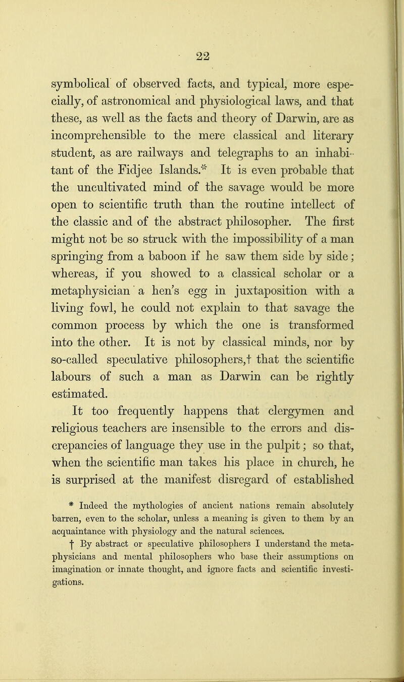 symbolical of observed facts, and typical, more espe- cially, of astronomical and physiological laws, and that these, as well as the facts and theory of Darwin, are as incomprehensible to the mere classical and literary student, as are railways and telegraphs to an inhabi- tant of the Fidjee Islands.' It is even probable that the uncultivated mind of the savage would be more open to scientific truth than the routine intellect of the classic and of the abstract philosopher. The first might not be so struck with the impossibility of a man springing from a baboon if he saw them side by side; whereas, if you showed to a classical scholar or a metaphysician' a hen s egg in juxtaposition vn.th a living fowl, he could not explain to that savage the common process by which the one is transformed into the other. It is not by classical minds, nor by so-called speculative philosophers,! that the scientific labours of such a man as Darwin can be rightly estimated. It too frequently happens that clergymen and religious teachers are insensible to the errors and dis- crepancies of language they use in the pulpit; so that, when the scientific man takes his place in church, he is surprised at the manifest disregard of established * Indeed the mytliologies of ancient nations remain absolutely- barren, even to the scholar, unless a meaning is given to them by an acquaintance with physiology and the natural sciences. •j By abstract or speculative philosophers I understand the meta- physicians and mental philosophers who base their assumptions on imagination or innate thought, and ignore facts and scientific investi- gations.