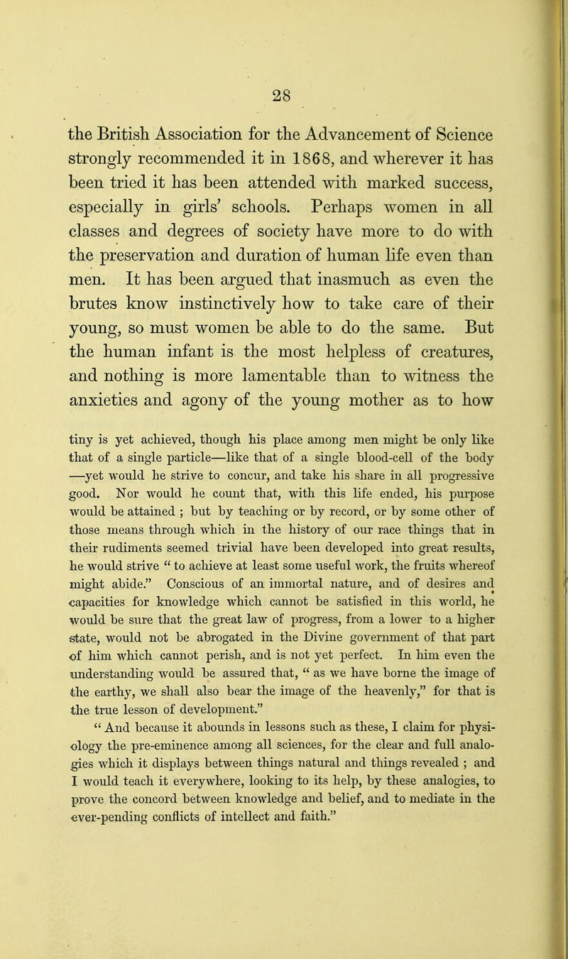 the British Association for the Advancement of Science strongly recommended it in 1868, and wherever it has been tried it has been attended with marked success, especially in girls' schools. Perhaps women in all classes and degrees of society have more to do with the preservation and duration of human life even than men. It has been argued that inasmuch as even the brutes know instinctively how to take care of their young, so must women be able to do the same. But the human infant is the most helpless of creatures, and nothing is more lamentable than to witness the anxieties and agony of the young mother as to how tiny is yet achieved, though his place among men might he only like that of a single particle—like that of a single blood-cell of the body —yet would he strive to concur, and take his share in all progressive good. Nor would he count that, with this life ended, his purpose would be attained ; but by teaching or by record, or by some other of those means through which in the history of our race things that in their rudiments seemed trivial have been developed into great results, he would strive  to achieve at least some useful work, the fruits whereof might abide. Conscious of an immortal nature, and of desires and capacities for knowledge which cannot be satisfied in this world, he would be sure that the great law of progress, from a lower to a higher state, would not be abrogated in the Divine government of that part of him which cannot perish, and is not yet perfect. In him even the raiderstanding would be assured that,  as we have borne the image of the earthy, we shall also bear the image of the heavenly, for that is the true lesson of development.  And because it abounds in lessons such as these, I claim for physi- ology the pre-eminence among all sciences, for the clear and full analo- gies which it displays between things natural and things revealed ; and I would teach it everywhere, looking to its help, by these analogies, to prove the concord between knowledge and belief, and to mediate in the ever-pending conflicts of intellect and faith.