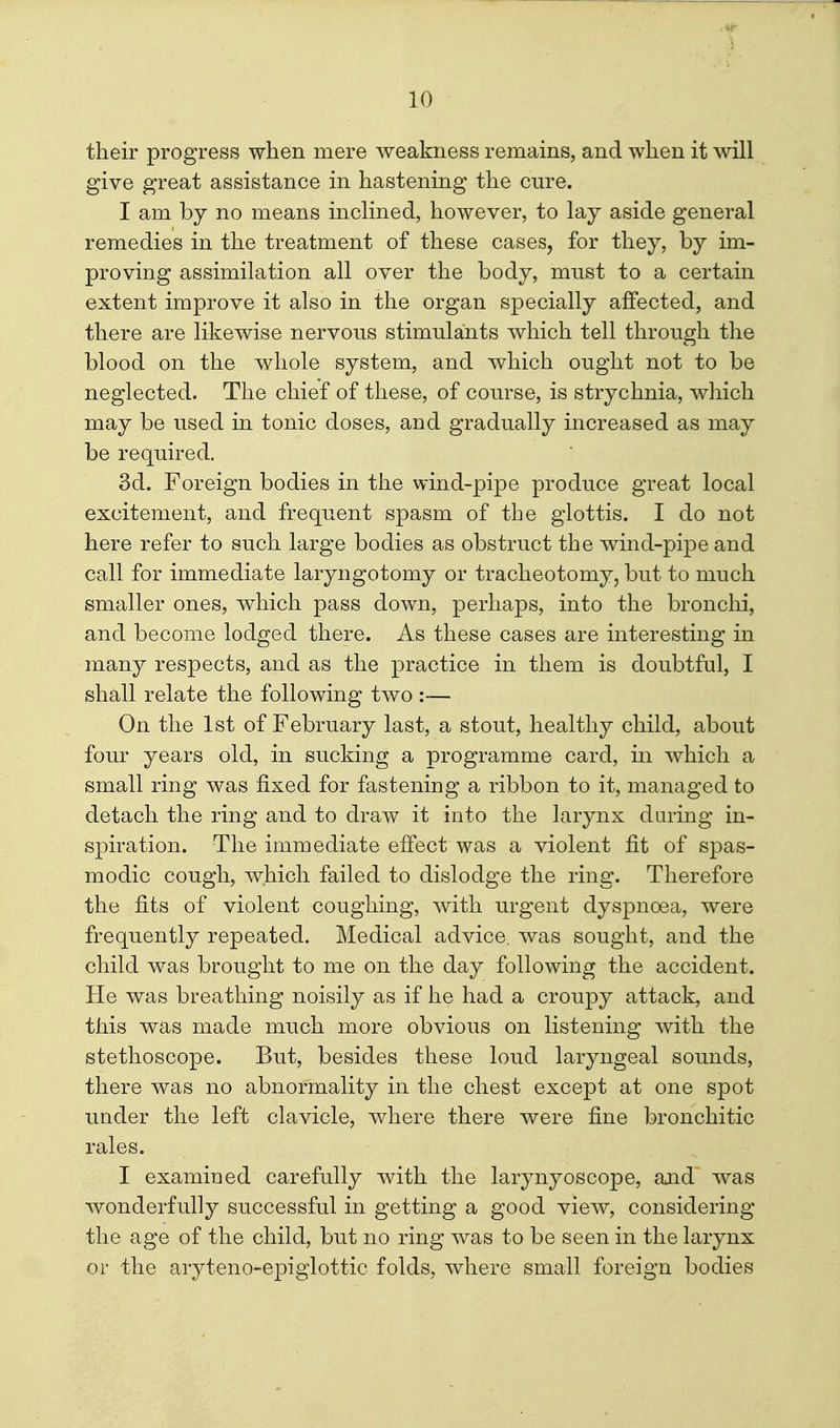 their progress when mere weakness remains, and when it \vill give great assistance in hastening the cure. I am by no means inchned, however, to lay aside general remedies in the treatment of these cases, for they, by im- proving assimilation all over the body, must to a certain extent improve it also in the organ specially affected, and there are likewise nervous stimulants which tell through the blood on the whole system, and which ought not to be neglected. The chief of these, of course, is strychnia, which may be used in tonic doses, and gradually increased as may be required. 3d. Foreign bodies in the wind-pipe produce great local excitement, and frequent spasm of the glottis. I do not here refer to such large bodies as obstruct the wind-pipe and call for immediate laryngotomy or tracheotomy, but to much smaller ones, which pass down, perhaps, into the bronchi, and become lodged there. As these cases are interesting in many respects, and as the practice in them is doubtful, I shall relate the following two :— On the 1st of February last, a stout, healthy child, about four years old, in sucking a programme card, in which a small ring was fixed for fastening a ribbon to it, managed to detach the ring and to draw it into the larynx daring in- spiration. The immediate effect was a violent fit of spas- modic cough, which failed to dislodge the ring. Therefore the fits of violent coughing, with urgent dyspnoea, were frequently repeated. Medical advice, was sought, and the child was brought to me on the day following the accident. He was breathing noisily as if he had a croupy attack, and this was made much more obvious on listening with the stethoscope. But, besides these loud laryngeal sounds, there was no abnormality in the chest except at one spot under the left clavicle, where there were fine bronchitic rales. I examined carefully with the larynyoscope, and was wonderfully successful in getting a good view, considering the age of the child, but no ring was to be seen in the larynx or the aryteno-epiglottic folds, where small foreign bodies