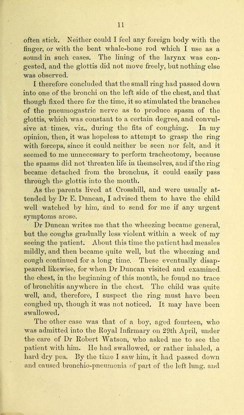 often stick. Neither could I feel any foreign body with the finger, or with the bent whale-bone rod which I use as a sound in such cases. The lining of the larynx was con- gested, and the glottis did not move freely, but nothing else was observed. I therefore concluded that the small ring had passed down into one of the bronchi on the left side of the chest,.and that though fixed there for the time, it so stimulated the branches of the pneumogastric nerve as to produce spasm of the glottis, which was constant to a certain degree, and convul- sive at times, viz., during the fits of coughing. In my opinion, then, it was hopeless to attempt to grasp the ring with forceps, since it could neither be seen nor felt, and it seemed to me unnecessary to perform tracheotomy, because the spasms did not threaten life in themselves, and if the ring became detached from the bronchus, it could easily pass through the glottis into the mouth. As the parents lived at Crosshill, and were usually at- tended by Dr E. Duncan, I advised them to have the child well watched by him, and to send for me if any urgent symptoms arose. Dr Duncan writes me that the wheezing became general, but the coughs gradually less violent within a week of my seeing the patient. About this time the patient had measles mildly, and then became quite well, but the wheezing and cough continued for a long time. These eventually disap- peared likewise, for when Dr Duncan visited and examined, the chest, in the beginning of this month, he found no trace of bronchitis anywhere in the chest. The child was quite well, and, therefore, I suspect the ring must have been coughed up, though it was not noticed. It may have been swallowed. The other case was that of a boy, aged fourteen, who was admitted into the Hoyal Infirmary on 29th April, under the care of Dr Robert Watson, who asked me to see the patient with him. He had swallowed, or rather inhaled, a hard dry pea. By the time I saw him, it had passed down and caused bronchio-pneumonia of part of the left lung, and