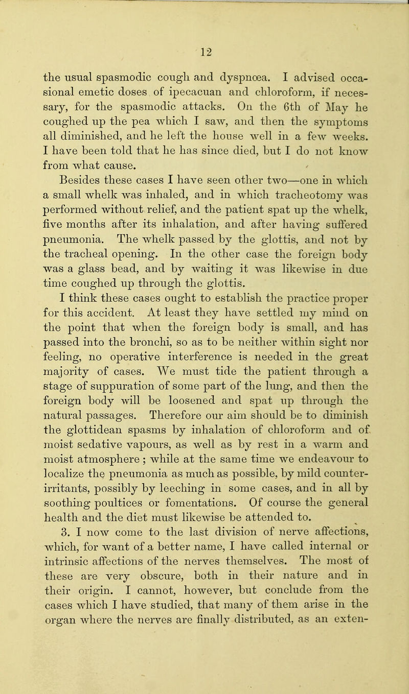 the usual spasmodic cougli and dyspnoea. I advised occa- sional emetic doses of ipecacuan and chloroform, if neces- sary, for the spasmodic attacks. On the 6th of May he coughed up the pea which I saw, and then the symptoms all diminished, and he left the house well in a few weeks. I have been told that he has since died, but I do not know from what cause. Besides these cases I have seen other two—one in which a small whelk was inhaled, and in which tracheotomy was performed without relief, and the patient spat up the whelk, five months after its inhalation, and after having suffered pneumonia. The whelk passed by the glottis, and not by the tracheal opening. In the other case the foreign body was a glass bead, and by waiting it was likewise in due time coughed up through the glottis. I think these cases ought to establish the practice proper for this accident. At least they have settled my mind on the point that when the foreign body is small, and has passed into the bronchi, so as to be neither within sight nor feeling, no operative interference is needed in the great majority of cases. We must tide the patient through a stage of suppuration of some part of the limg, and then the foreign body will be loosened and spat up through the natural passages. Therefore our aim should be to diminish the glottidean spasms by inhalation of chloroform and of moist sedative vapours, as well as by rest in a warm and moist atmosphere; while at the same time we endeavour to localize the pneumonia as much as possible, by mild counter- irritants, possibly by leeching in some cases, and in all by soothing poultices or fomentations. Of course the general health and the diet must likewise be attended to. 3. I now come to the last division of nerve affections, which, for want of a better name, I have called internal or intrinsic affections of the nerves themselves. The most of these are very obscure, both in their nature and in their origin. I cannot, however, but conclude from the cases which I have studied, that many of them arise in the organ where the nerves are finally distributed, as an exten-
