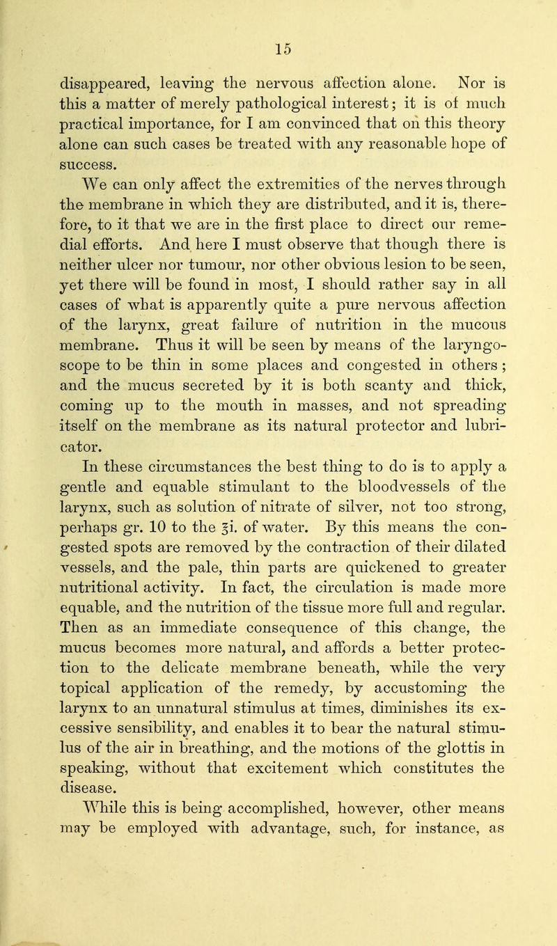 disappeared, leaving the nervous affection alone. Nor is this a matter of merely pathological interest; it is of much practical importance, for I am convinced that on this theory alone can such cases be treated with any reasonable hope of success. We can only affect the extremities of the nerves through the membrane in which they are distributed, and it is, there- fore, to it that we are in the first place to direct our reme- dial efforts. And here I must observe that though there is neither ulcer nor tumour, nor other obvious lesion to be seen, yet there will be found in most, I should rather say in all cases of what is apparently quite a pure nervous affection of the larynx, great failure of nutrition in the mucous membrane. Thus it will be seen by means of the laryngo- scope to be thin in some places and congested in others ; and the mucus secreted by it is both scanty and thick, coming up to the mouth in masses, and not spreading itself on the membrane as its natural protector and lubri- cator. In these circumstances the best thing to do is to apply a gentle and equable stimulant to the bloodvessels of the larynx, such as solution of nitrate of silver, not too strong, perhaps gr. 10 to the §i. of water. By this means the con- gested spots are removed by the contraction of their dilated vessels, and the pale, thin parts are quickened to greater nutritional activity. In fact, the circulation is made more equable, and the nutrition of the tissue more full and regular. Then as an immediate consequence of this change, the mucus becomes more natural, and affords a better protec- tion to the delicate membrane beneath, while the very topical application of the remedy, by accustoming the larynx to an unnatural stimulus at times, diminishes its ex- cessive sensibility, and enables it to bear the natural stimu- lus of the air in breathing, and the motions of the glottis in speaking, without that excitement which constitutes the disease. While this is being accomplished, however, other means may be employed with advantage, such, for instance, as