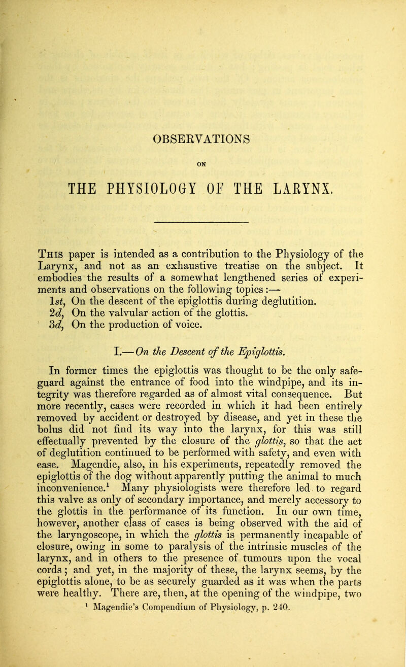 ON THE PHYSIOLOGY OF THE LARYNX. This paper is intended as a contribution to the Physiology of the Larynx, and not as an exhaustive treatise on the subject. It embodies the results of a somewhat lengthened series of experi- ments and observations on the following topics :— Isty On the descent of the epiglottis during deglutition. 2d, On the valvular action of the glottis. 3dj On the production of voice. I.— On the Descent of the Epiglottis. In former times the epiglottis was thought to be the only safe- guard against the entrance of food into the windpipe, and its in- tegrity was therefore regarded as of almost vital consequence. But more recently, cases were recorded in which it had been entirely removed by accident or destroyed by disease, and yet in these the bolus did not find its way into the larynx, for this was still effectually prevented by the closure of the glottis, so that the act of deglutition continued to be performed with safety, and even with ease. Magendie, also, in his experiments, repeatedly removed the epiglottis of the dog without apparently putting the animal to much inconvenience.^ Many physiologists were therefore led to regard this valve as only of secondary importance, and merely accessory to the glottis in the performance of its function. In our own time, however, another class of cases is being observed with the aid of the laryngoscope, in which the glottis is permanently incapable of closure, owing in some to paralysis of the intrinsic muscles of the larynx, and in others to the presence of tumours upon the vocal cords ; and yet, in the majority of these, the larynx seems, by the epiglottis alone, to be as securely guarded as it was when the parts were healthy. There are, then, at the opening of the v\^iiidpipe, two ^ Magendie's Compendium of Physiology, p. 240.