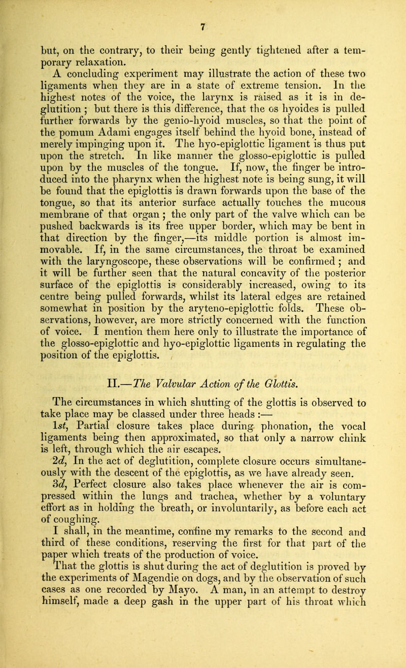 but, on the contrary, to their being gently tightened after a tem- porary relaxation. A concluding experiment may illustrate the action of these two ligaments when they are in a state of extreme tension. In the highest notes of the voice, the larynx is raised as it is in de- glutition ; but there is this difference, that the os hyoides is pulled further forwards by the genio-hyoid muscles, so that the point of the pomum Adami engages itself behind the hyoid bone, instead of merely impinging upon it. The hyo-epiglottic ligament is thus put upon the stretch. In like manner the glosso-epiglottic is pulled upon by the muscles of the tongue. If, now, the finger be intro- duced into the pharynx when the highest note is being sung, it will be found that the epiglottis is drawn forwards upon the base of the tongue, so that its anterior surface actually touches the mucous membrane of that organ; the only part of the valve which can be pushed backwards is its free upper border, which may be bent in that direction by the finger,—its middle portion is almost im- movable. If, in the same circumstances, the throat be examined with the laryngoscope, these observations will be confirmed ; and it will be further seen that the natural concavity of the posterior surface of the epiglottis is considerably increased, owing to its centre being pulled forwards, whilst its lateral edges are retained somewhat in position by the aryteno-epiglottic folds. These ob- servations, however, are more strictly concerned with the function of voice. I mention them here only to illustrate the importance of the glosso-epiglottic and hyo-epiglottic ligaments in regulating the position of the epiglottis. II.—The Valvular Action of the Glottis. The circumstances in which shutting of the glottis is observed to take place may be classed under three heads :— 1^^, Partial closure takes place during phonation, the vocal ligaments being then approximated, so that only a narrow chink is left, through which the air escapes. In the act of deglutition, complete closure occurs simultane- ously with the descent of the epiglottis, as we have already seen. 3^, Perfect closure also takes place whenever the air is com- pressed within the lungs and trachea, whether by a voluntary effort as in holding the breath, or involuntarily, as before each act of coughing. I shall, in the meantime, confine my remarks to the second and third of these conditions, reserving the first for that part of the paper which treats of the production of voice. That the glottis is shut during the act of deglutition is proved by the experiments of Magendie on dogs, and by the observation of such cases as one recorded by Mayo. A man, in an attempt to destroy himself, made a deep gash in the upper part of his throat wliich