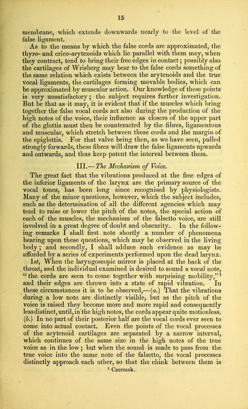 membrane, which extends downwards nearly to the level of the false ligament. As to the means by which the false cords are approximated, the thyro- and crico-arytenoids which lie parallel with them may, when they contract, tend to bring their free edges in contact; possibly also the cartilages of Wrisberg may bear to the false cords something of the same relation which exists between the arytenoids and the true vocal ligaments, the cartilages forming movable bodies, which can be approximated by muscular action. Our knowledge of these points is very unsatisfactory; the subject requires further investigation. But be that as it may, it is evident that if the muscles which bring together the false vocal cords act also during the production of the high notes of the voice, their influence as closers of the upper part of the glottis must then be counteracted by the fibres, ligamentous and muscular, which stretch between these cords and .the margin of the epiglottis. For that valve being then, as we have seen, pulled strongly forwards, these fibres will draw the false ligaments upwards and outwards, and thus keep patent the interval between them. III.— The Mechanism of Voice. The great fact that the vibrations produced at the free edges of the inferior ligaments of the larynx are the primary source of the vocal tones, has been long since recognised by physiologists. Many of the minor questions, however, which the subject includes, such as the determination of all the difi'erent agencies which may tend to raise or lower the pitch of the notes, the special action of each of the muscles, the mechanism of the falsetto voice, are still involved in a great degree of doubt and obscurity. In the follow- ing remarks I shall first note shortly a number of phenomena bearing upon these questions, which may be observed in the living body ; and secondly, I shall adduce such evidence as may be afforded by a series of experiments performed upon the dead larynx. Istj When the laryngoscopic mirror is placed at the back of the throat, and the individual examined is desired to sound a vocal note, the cords are seen to come together with surprising mobility,^ and their edges are thrown into a state of rapid vibration. In these circumstances it is to be observed,—[a.) That the vibrations during a low note are distinctly visible, but as the pitch of the voice is raised they become more and more rapid and consequently less distinct, until, inthe high notes, the cords appear quite motionless. (Z>.) In no part of their posterior half are the vocal cords ever seen to come into actual contact. Even the points of the vocal processes of the arytenoid cartilages are separated by a narrow interval, which continues of the same size in the high notes of the true voice as in the low ; but when the sound is made to pass from the true voice into the same note of the falsetto, the vocal processes distinctly approach each other, so that the chink between them is * Czerraak.
