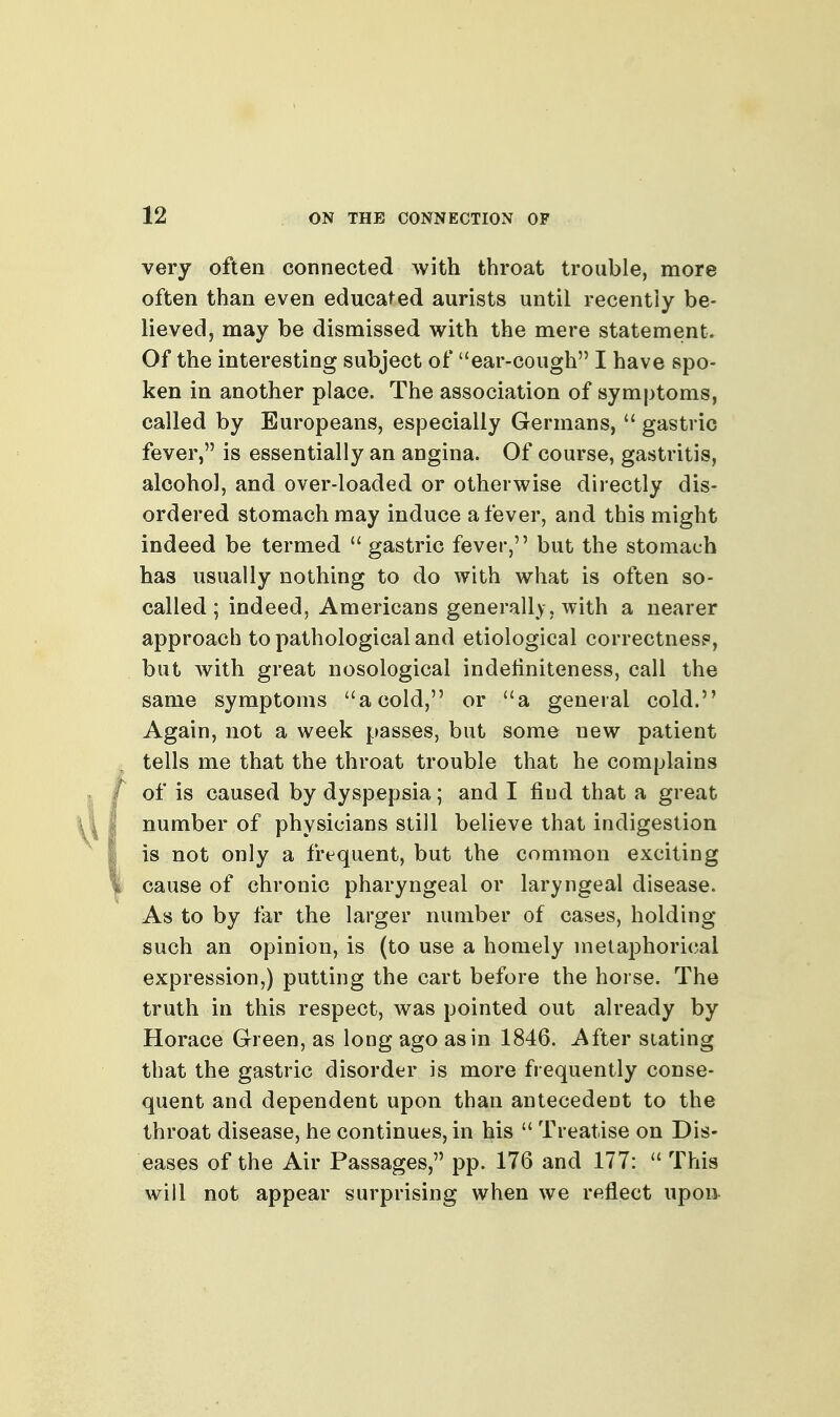 very often connected with throat trouble, more often than even educated aurists until recently be- lievedj may be dismissed with the mere statement. Of the interesting subject of ear-cough I have spo- ken in another place. The association of symptoms, called by Europeans, especially Germans,  gastric fever, is essentially an angina. Of course, gastritis, alcohol, and over-loaded or otherwise directly dis- ordered stomach may induce a fever, and this might indeed be termed  gastric fever, but the stomach has usually nothing to do with what is often so- called; indeed, Americans generally, with a nearer approach to pathological and etiological correctnesp, but with great nosological indetiniteness, call the same symptoms a cold, or a general cold. Again, not a week passes, but some new patient tells me that the throat trouble that he complains of is caused by dyspepsia; and I find that a great number of physicians still believe that indigestion is not only a frequent, but the common exciting cause of chronic pharyngeal or laryngeal disease. As to by far the larger number of cases, holding- such an opinion, is (to use a homely metaphorical expression,) putting the cart before the horse. The truth in this respect, was pointed out already by Horace Green, as long ago as in 1846. After stating that the gastric disorder is more frequently conse- quent and dependent upon than antecedent to the throat disease, he continues, in his  Treatise on Dis- eases of the Air Passages, pp. 176 and 177:  This will not appear surprising when we reflect upon