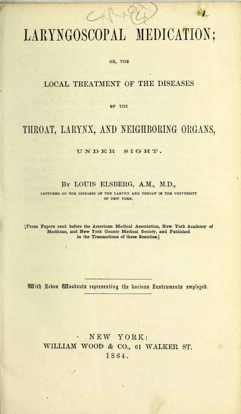 LARYNGOSCOPAL MEDICATION; OR, THK LOCAL TREATMENT OF THE DISEASES OF THE THROAT, LARYNX, AND NEIGHBORING ORGANS, By LOUIS ELSBERG, A.M., M.D., LECTUHEK ON THE DISEASES OF THE LABYNX AKD THROAT IK TUB UKIVERSITY OF NEW YORK. [From Papers read before the American Medical Association, New York Academy of Medicine, and Nbw York County Medical Society, and Published in the Transactions of these Societies.] WILLIAM NEW YORK: WOOD & CO., 61 WALKER ST. 1864.