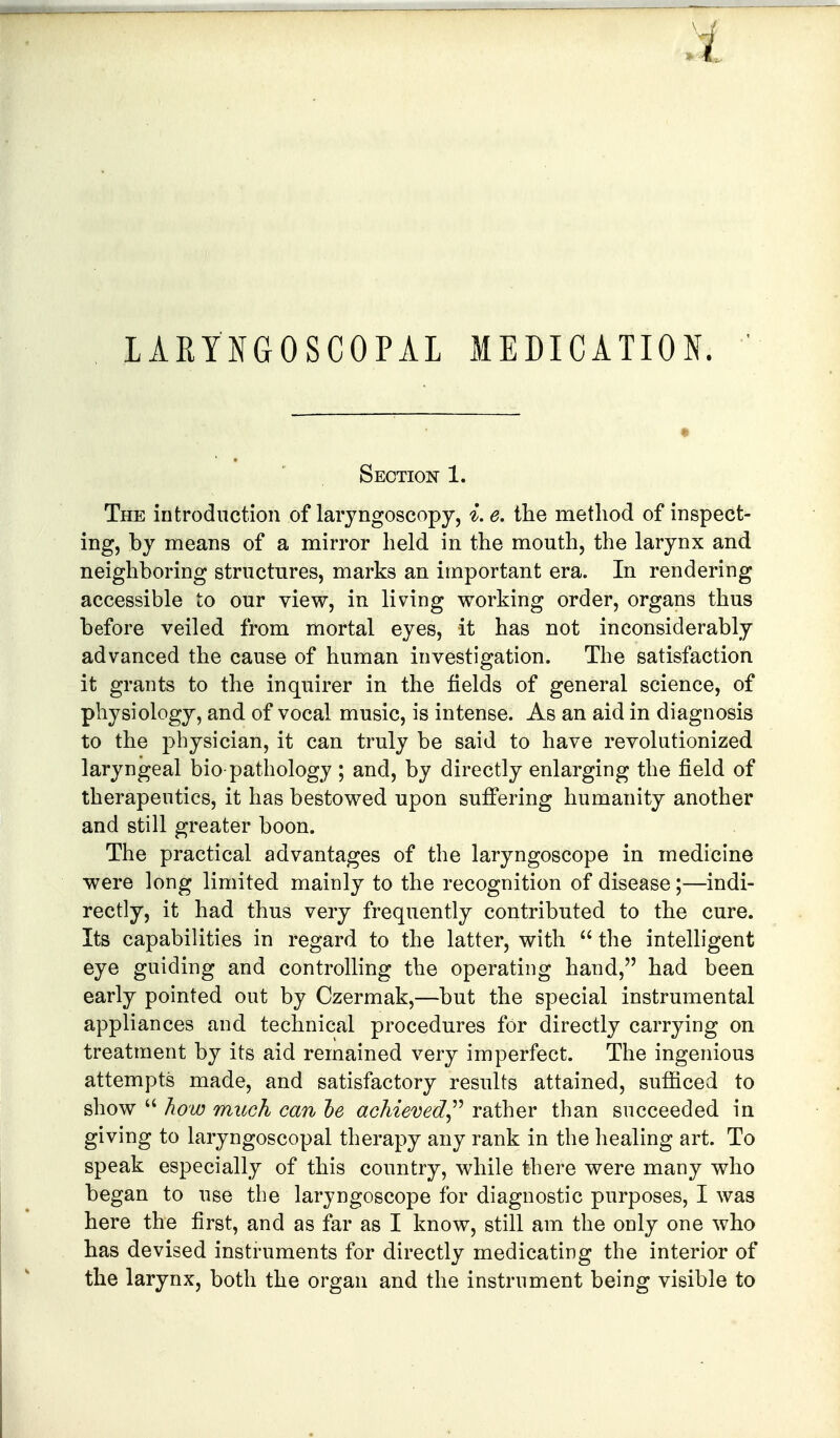 Section 1. The introduction of laryngoscopy, i. e. the method of inspect- ing, by means of a mirror held in the mouth, the larynx and neighboring structures, marks an important era. In rendering accessible to our view, in living working order, organs thus before veiled from mortal eyes, it has not inconsiderably advanced the cause of human investigation. The satisfaction it grants to the inquirer in the fields of general science, of physiology, and of vocal music, is intense. As an aid in diagnosis to the physician, it can truly be said to have revolutionized laryngeal bio pathology ; and, by directly enlarging the field of therapeutics, it has bestowed upon suffering humanity another and still greater boon. The practical advantages of the laryngoscope in medicine were long limited mainly to the recognition of disease;—indi- rectly, it had thus very frequently contributed to the cure. Its capabilities in regard to the latter, with  the intelligent eye guiding and controlHng the operating hand, had been early pointed out by Czermak,—but the special instrumental appliances and technical procedures for directly carrying on treatment by its aid remained very imperfect. The ingenious attempts made, and satisfactory results attained, sufficed to show  how much can he achieved^^ rather than succeeded in giving to laryngoscopal therapy any rank in the healing art. To speak especially of this country, while there were many who began to use the laryngoscope for diagnostic purposes, I was here the first, and as far as I know, still am the only one who has devised instruments for directly medicating the interior of the larynx, both the organ and the instrument being visible to