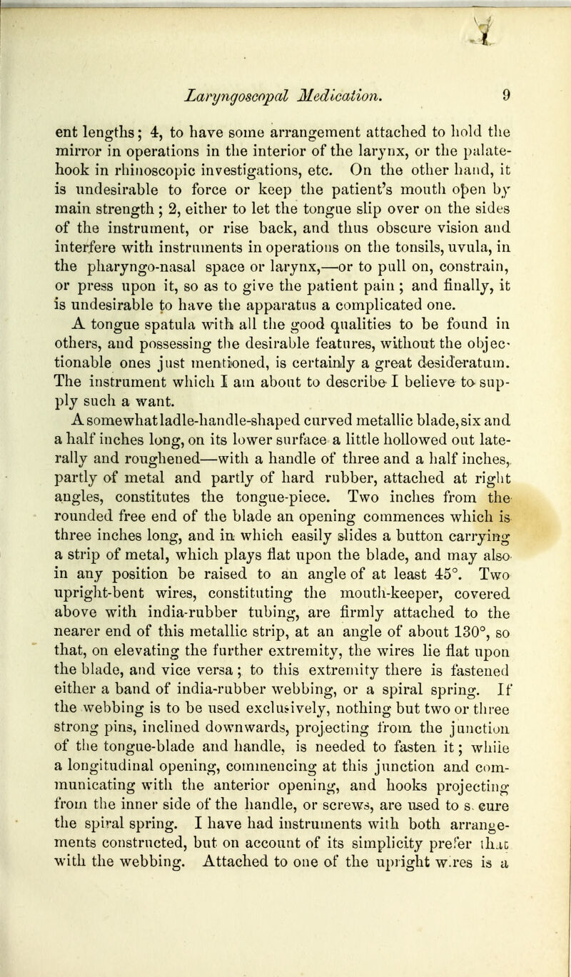ent lengths; 4, to have some arrangement attached to hold the muTor in operations in the interior of the larynx, or the palate- hook in rhinoscopic investigations, etc. On the other hand, it is undesirable to force or keep the patient's mouth o{)en by main strength; 2, either to let the tongue slip over on the sides of the instrument, or rise back, and thus obscure vision and interfere with instruments in operations on the tonsils, uvula, in the pharyngo-nasal space or larynx,—or to pull on, constrain, or press upon it, so as to give the patient pain ; and finally, it is undesirable to have the apparatus a complicated one. A tongue spatula with all the good qualities to be found in others, and possessing the desirable features, without the objec- tionable ones just mentioned, is certainly a great desideratum. The instrument which I am about to describe* I believe to- sup- ply such a want. A somewhat ladle-handle-shaped curved metallic blade, six and a half inches long, on its lower surface a little hollowed out late- rally and roughened—with a handle of three and a half inches, partly of metal and partly of hard rubber, attached at right angles, constitutes the tongue-piece. Two inches from the rounded free end of the blade an opening commences which is three inches long, and in which easily slides a button carrying a strip of metal, which plays flat upon the blade, and may also in any position be raised to an angle of at least 45°. Two upright-bent wires, constituting the mouth-keeper, covered above with india-rubber tubing, are firmly attached to the nearer end of this metallic strip, at an angle of about 130°, so that, on elevating the further extremity, the wires lie flat upon the blade, and vice versa ; to this extremity there is fastened either a band of india-rubber webbing, or a spiral spring. If the webbing is to be used exclusively, nothing but two or three strong pins, inclined downwards, projecting from the junction of the tongue-blade and handle, is needed to fasten it; while a longitudinal opening, commencing at this junction and com- municating with the anterior opening, and hooks projecting from the inner side of the handle, or screws, are used to s. cure the spiral spring. I have had instruments with both arrange- ments constructed, but on account of its simplicity prefer ihac with the webbing. Attached to one of the upright wires is a