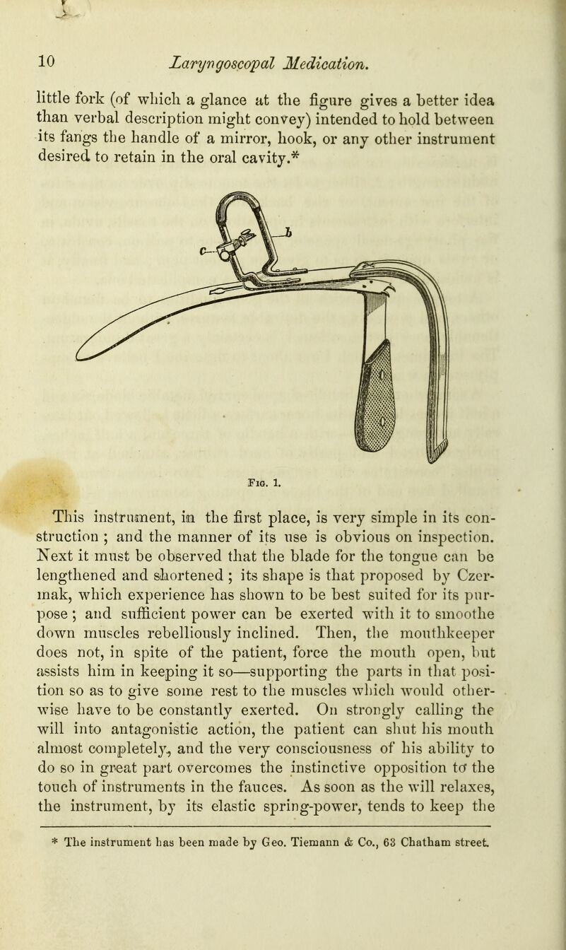 little fork (of whicli a glance at the figure gives a better idea than verbal description might convey) intended to hold between its fangs the handle of a mirror, hook, or any other instrument desired to retain in the oral cavity.^ Tig. 1. This instrument, in the first place, is very simple in its con- struction ; and the manner of its use is obvious on insj)ection. E^ext it must be observed that the blade for the tongue can be lengthened and shortened ; its shape is that proposed by Czcr- mak, which experience has shown to be best suited for its pur- pose ; and sufficient power can be exerted with it to smoothe down muscles rebelliously inclined. Then, the mouthkeeper does not, in spite of the patient, force the mouth open, but assists him in keeping it so—supporting the parts in that posi- tion so as to give some rest to the muscles which ^vould other- wise have to be constantly exerted. On strongly calling the will into antagonistic action, the patient can shut his mouth almost completely, and the very consciousness of his ability to do so in gr-eat part overcomes the instinctive opposition to the touch of instruments in the fauces. As soon as the will relaxes, the instrument, by its elastic spring-power, tends to keep the * The instrument has been made bj Geo. Tiemann & Co., 63 Chatham street