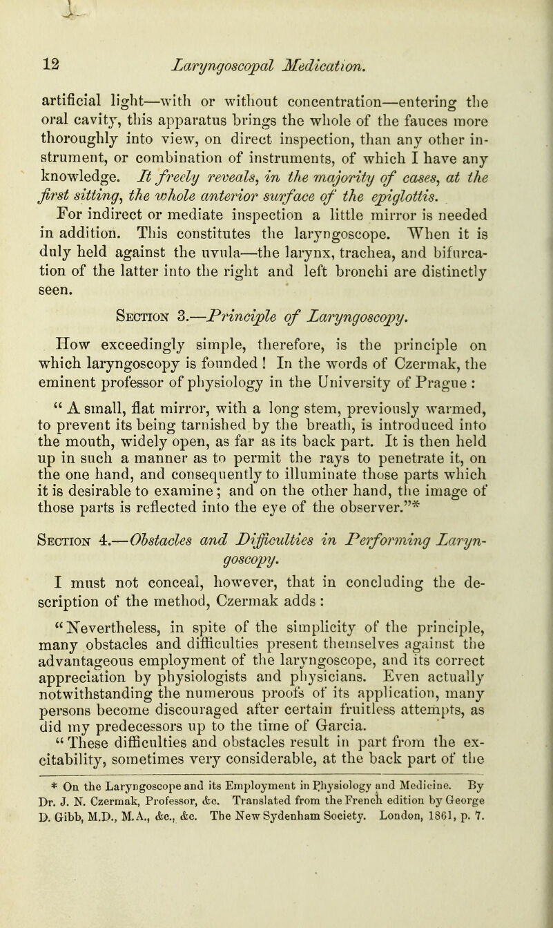 artificial light—with or without concentration—entering the oral cavity, this apparatus brings the whole of the fauces more thoroughly into view, on direct inspection, than any other in- strument, or combination of instruments, of which I have any knowledge. It freely reveals^ in the majority of cases^ at the first sitting^ the whole anterior surface of the epiglottis. For indirect or mediate inspection a little mirror is needed in addition. This constitutes the laryngoscope. When it is duly held against the uvula—the larynx, trachea, and bifurca- tion of the latter into the right and left bronchi are distinctly seen. Section 3.—Principle of Laryngoscopy. How exceedingly simple, therefore, is the principle on which laryngoscopy is founded ! In the words of Czermak, the eminent professor of physiology in the University of Prague :  A small, flat mirror, with a long stem, previously warmed, to prevent its being tarnished by the breath, is introduced into the mouth, w^idely open, as far as its back part. It is then held up in such a manner as to permit the rays to penetrate it, on the one hand, and consequently to illuminate those parts which it is desirable to examine; and on the other hand, the image of those parts is reflected into the eye of the observer.* Section 4.—Obstacles and Difficulties in Performing Laryn- goscopy. I must not conceal, however, that in concluding the de- scription of the method, Czermak adds :  Nevertheless, in spite of the simplicity of the principle, many obstacles and difiiculties present themselves against the advantageous employment of the laryngoscope, and its correct appreciation by physiologists and physicians. Even actually notwithstanding the numerous proofs of its application, many persons become discouraged after certain fruitless attempts, as did my predecessors up to the time of Garcia.  These difficulties and obstacles result in part from the ex- citability, sometimes very considerable, at the back part of the * On the Laryngoscope and its Employment in I^hysiology and Medicine. By Dr. J. N. Czermak, Professor, &c. Translated from the French edition by George D. Gibb, M.D., M.A., (fee, (fee. The New Sydenham Society. London, 1861, p. 7.