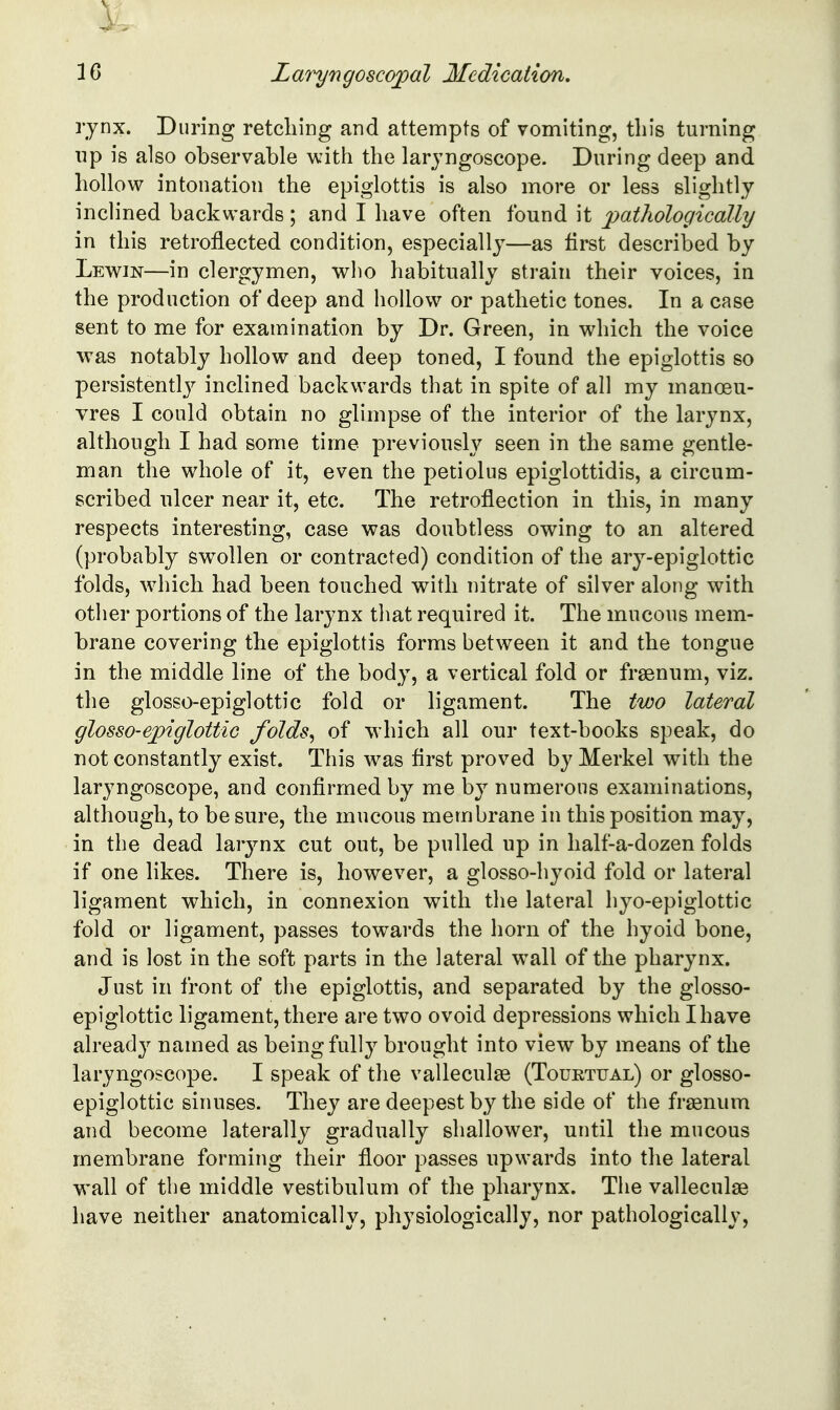 rynx. During retching and attempts of vomiting, this turning lip is also observable with the laryngoscope. During deep and hollow intonation the epiglottis is also more or less slightly inclined backwards; and I have often found it pathologically in this retroflected condition, especially—as first described by Lewin—in clergymen, who habitually strain their voices, in the production of deep and hollow or pathetic tones. In a case sent to me for examination by Dr. Green, in which the voice was notably hollow and deep toned, I found the epiglottis so persistently inclined backwards that in spite of all my manoeu- vres I could obtain no glimpse of the interior of the larynx, although I had some time previously seen in the same gentle- man the whole of it, even the petiolus epiglottidis, a circum- scribed ulcer near it, etc. The retroflection in this, in many respects interesting, case was doubtless owing to an altered (probably swollen or contracted) condition of the ary-epiglottic folds, which had been touched with nitrate of silver along with other portions of the larynx that required it. The mucous mem- brane covering the epiglottis forms between it and the tongue in the middle line of the body, a vertical fold or frsenum, viz. the glosso-epiglottic fold or ligament. The two lateral glosso-e;piglottic folds^ of which all our text-books speak, do not constantly exist. This was first proved by Merkel with the laryngoscope, and confirmed by me by numerous examinations, although, to be sure, the mucous membrane in this position may, in the dead larjmx cut out, be pulled up in half-a-dozen folds if one likes. There is, however, a glosso-hyoid fold or lateral ligament which, in connexion with the lateral hyo-epiglottic fold or ligament, passes towards the horn of the hyoid bone, and is lost in the soft parts in the lateral w^all of the pharynx. Just in front of the epiglottis, and separated by the glosso- epiglottic ligament, there are two ovoid depressions which I have alread}^ named as being fully brought into view by means of the laryngoscope. I speak of the valleculse (Touktual) or glosso- epiglottic sinuses. They are deepest by the side of the frsenum and become laterally gradually shallower, until the mucous membrane forming their floor passes upwards into the lateral wall of the middle vestibulum of the pharynx. The valleculas liave neither anatomically, physiologically, nor pathologically.