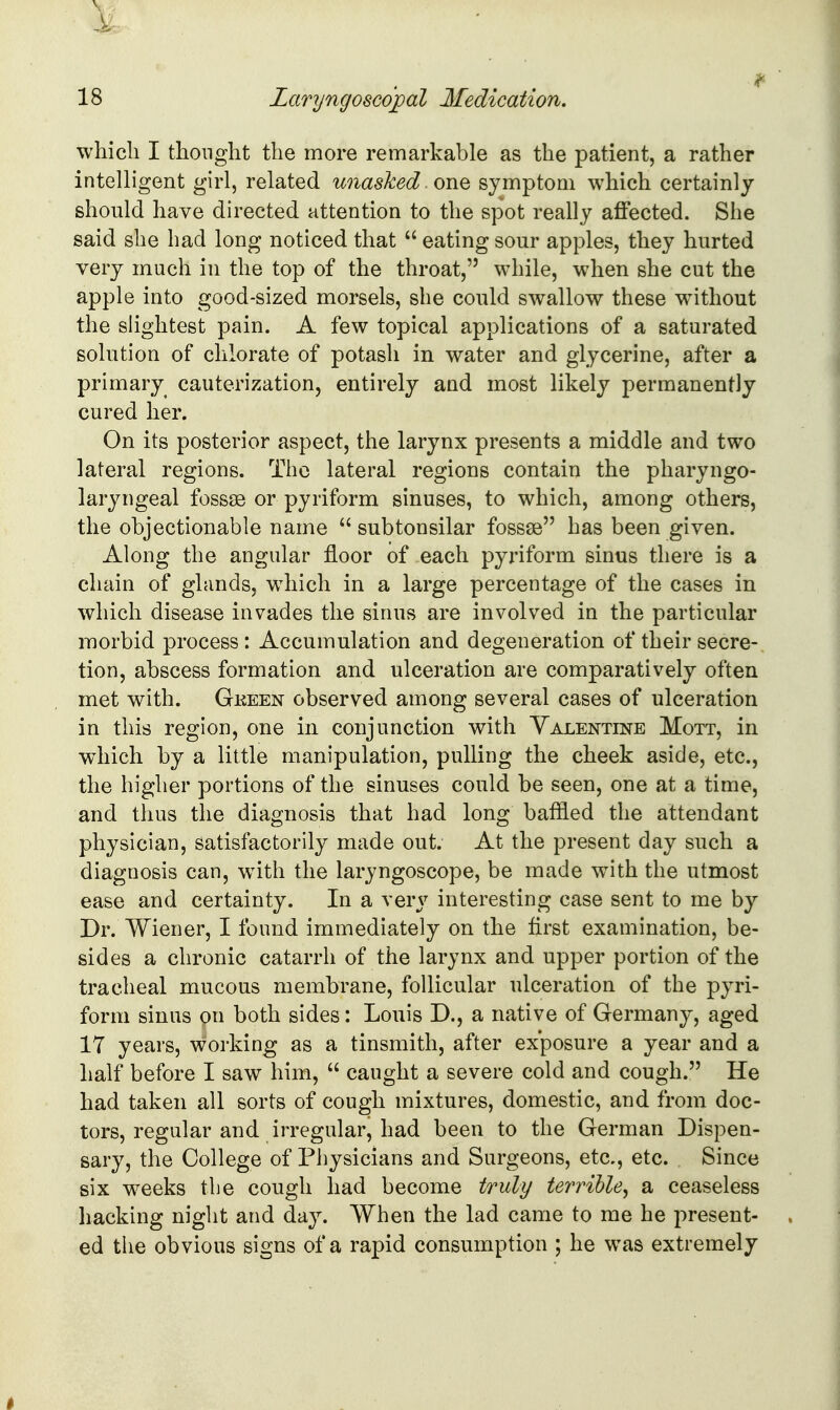 whicli I thought the more remarkable as the patient, a rather intelligent girl, related unasked one symptom which certainly should have directed attention to the spot really affected. She said she had long noticed that  eating sour apples, they hurted very much in the top of the throat, while, when she cut the apple into good-sized morsels, she could swallow these without the slightest pain. A few topical applications of a saturated solution of chlorate of potash in water and glycerine, after a primary^ cauterization, entirely and most likely permanently cured her. On its posterior aspect, the larynx presents a middle and two lateral regions. The lateral regions contain the pharyngo- laryngeal fossas or pyriform sinuses, to which, among others, the objectionable name  subtonsilar fossae has been given. Along the angular floor of each pyriform sinus there is a chain of glands, wdiich in a large percentage of the cases in which disease invades the sinus are involved in the particular morbid process : Accumulation and degeneration of their secre- tion, abscess formation and ulceration are comparatively often met with. Gkeen observed among several cases of ulceration in this region, one in conjunction with Valentine Mott, in which by a little aianipulation, pulling the cheek aside, etc., the higher portions of the sinuses could be seen, one at a time, and thus the diagnosis that had long baffled the attendant physician, satisfactorily made out. At the present day such a diagnosis can, w^ith the laryngoscope, be made with the utmost ease and certainty. In a very interesting case sent to me by Dr. Wiener, I found immediately on the first examination, be- sides a chronic catarrh of the larynx and upper portion of the tracheal mucous membrane, follicular ulceration of the pyri- form sinus on both sides: Louis D., a native of Germany, aged 17 years, working as a tinsmith, after exposure a year and a half before I saw him,  caught a severe cold and cough. He had taken all sorts of cough mixtures, domestic, and from doc- tors, regular and irregular, had been to the German Dispen- sary, the College of Physicians and Surgeons, etc., etc. Since six weeks the cough had become truly terrible^ a ceaseless hacking night and day. When the lad came to me he present- ed the obvious signs of a rapid consumption ; he was extremely