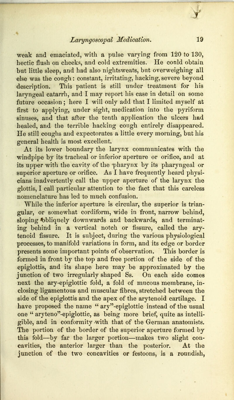weak and emaciated, with a pulse varying from 120 to 130, hectic flush on cheeks, and cold extremities. He conld obtain but little sleep, and had also nightsweats, but overweighing all else was the cough: constant, irritating, hacking, severe beyond description. This patient is still under treatment for his laryngeal catarrh, and I may report his case in detail on some future occasion; here I will only add that I limited myself at first to applying, under sight, medication into the pyriform sinuses, and that after the tenth application the ulcers had healed, and the terrible hacking congh entirely disappeared. He still coughs and expectorates a little every morning, but his general health is most excellent. At its lower boundary the larynx communicates with the windpipe by its tracheal or inferior aperture or orifice, and at its upper with the cavity of the pharynx by its pharyngeal or superior aperture or orifice. As I have frequently heard physi- cians inadvertently call the upper aperture of the larynx the glottis, I call particular attention to the fact that this careless nomenclature has led to much confusion. While the inferior aperture is circular, the superior is trian- gular, or somewhat cordiform, wide in front, narrow behind, sloping <bbliquely downwards and backwards, and terminat- ing behind in a vertical notch or fissure, called the ary- tenoid fissure. It is subject, during the various physiological processes, to manifold variations in form, and its edge or border presents some important points of observation. This border is formed in front by the top and free portion of the side of the epiglottis, and its shape here may be approximated by the junction of two irregularly shaped Ss. On each side comes next the ary-epiglottic fold, a fold of mucous membrane, in- closing ligamentous and muscular fibres, stretched between the side of the epiglottis and the apex of the arytenoid cartilage. I have proposed the name  ary-epiglottic instead of the usual one  aryteno-epiglottic, as being more brief, quite as intelli- gible, and in conformity -with that of the German anatomists. The portion of the border of the superior aperture formed by this fold—by far the larger portion—makes two slight con- cavities, the anterior larger than the posterior. At the junction of the two concavities or festoons, is a roundish,
