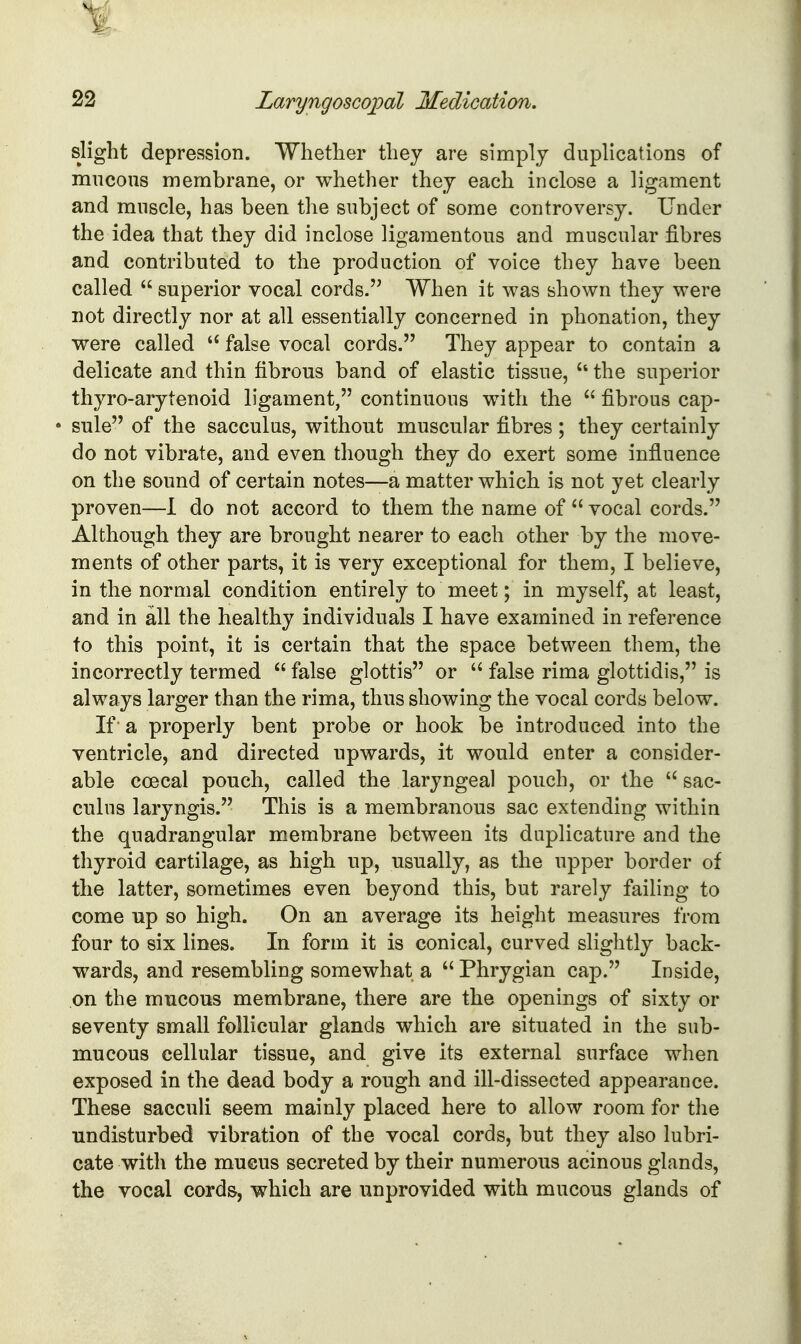 slight depression. Whether they are simply duplications of mucous membrane, or whether they each inclose a ligament and muscle, has been the subject of some controversy. Under the idea that they did inclose ligamentous and muscular fibres and contributed to the production of voice they have been called  superior vocal cords. When it was shown they were not directly nor at all essentially concerned in phonation, they were called false vocal cords. They appear to contain a delicate and thin fibrous band of elastic tissue, the superior thyro-arytenoid ligament, continuous with the  fibrous cap- • sule of the sacculus, without muscular fibres ; they certainly do not vibrate, and even though they do exert some influence on the sound of certain notes—a matter which is not yet clearly proven—I do not accord to them the name of  vocal cords. Although they are brought nearer to each other by the move- ments of other parts, it is very exceptional for them, I believe, in the normal condition entirely to meet; in myself, at least, and in all the healthy individuals I have examined in reference to this point, it is certain that the space between them, the incorrectly termed  false glottis or  false rima glottidis, is always larger than the rima, thus showing the vocal cords below. If a properly bent probe or hook be introduced into the ventricle, and directed upwards, it would enter a consider- able coecal pouch, called the laryngeal pouch, or the  sac- culus laryngis. This is a membranous sac extending within the quadrangular membrane between its duplicature and the thyroid cartilage, as high up, usually, as the upper border of the latter, sometimes even beyond this, but rarely failing to come up so high. On an average its height measures from four to six lines. In form it is conical, curved slightly back- wards, and resembling somewhat a  Phrygian cap. Inside, on the mucous membrane, there are the openings of sixty or seventy small follicular glands which are situated in the sub- mucous cellular tissue, and give its external surface when exposed in the dead body a rough and ill-dissected appearance. These sacculi seem mainly placed here to allow room for the undisturbed vibration of the vocal cords, but they also lubri- cate with the mucus secreted by their numerous acinous glands, the vocal cords, which are unprovided with mucous glands of
