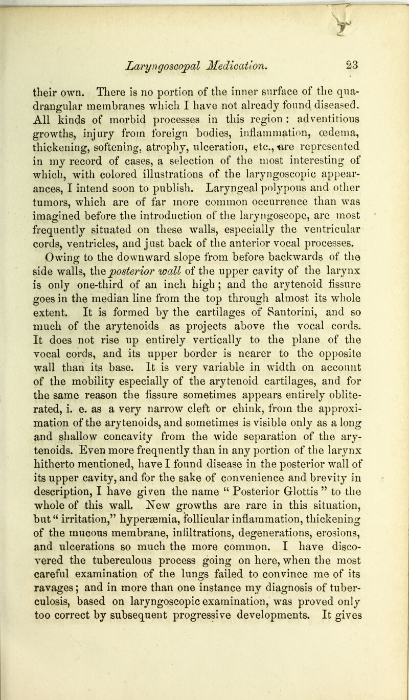 their own. There is no portion of the inner surface of the qua- drangular membranes which I have not ah-eady found diseased. All kinds of morbid processes in this region : adventitious growths, injury from foreign bodies, inflammation, oedema, thickening, softening, atrophy, ulceration, etc., ure represented in my record of cases, a selection of the most interesting of which, with colored illustrations of the laryngoscopic appear- ances, I intend soon to publish. Laryngeal polypous and other tumors, which are of far more common occurrence than was imagined before the introduction of the laryngoscope, are most frequently situated on these walls, especially the ventricular cords, ventricles, and just back of the anterior vocal processes. Owing to the downward slope from before backwards of the side walls, j^osterior wall of the upper cavity of the larynx is only one-third of an inch high ; and the arytenoid fissure goes in the median line from the top through almost its whole extent. It is formed by the cartilages of Santorini, and so much of the arytenoids as projects above the vocal cords. It does not rise np entirely vertically to the plane of the vocal cords, and its upper border is nearer to the opposite wall than its base. It is very variable in width on account of the mobility especially of the arytenoid cartilages, and for the same reason the fissure sometimes appears entirely oblite- rated, i. e. as a very narrow cleft or chink, from the approxi- mation of the arytenoids, and sometimes is visible only as a long and shallow concavity from the wide separation of the ary- tenoids. Even more frequently than in any portion of the larynx hitherto mentioned, have I found disease in the posterior wall of its upper cavity, and for the sake of convenience and brevity in description, I have given the name Posterior Glottis to the whole of this wall. New growths are rare in this situation, but irritation, hypersemia, follicular inflammation, thickening of the mucous membrane, infiltrations, degenerations, erosions, and ulcerations so much the more common. I have disco- vered the tuberculous process going on here, when the most careful examination of the lunges failed to convince me of its ravages; and in more than one instance my diagnosis of tuber- culosis, based on laryngoscopic examination, was proved only too correct by subsequent progressive developments. It gives