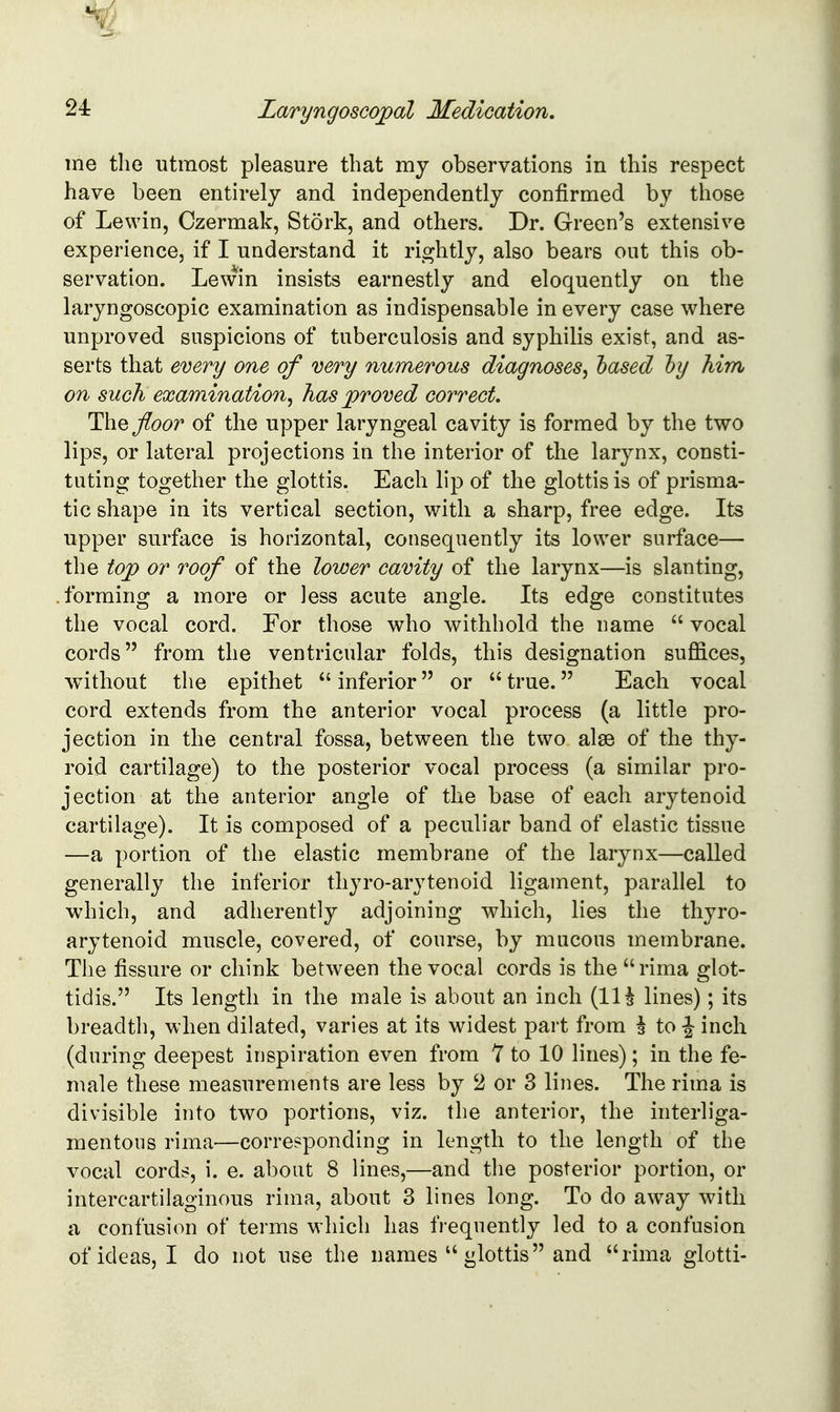 me tlie utmost pleasure that my observations in this respect have been entirely and independently confirmed by those of Lewin, Czermak, Stork, and others. Dr. Green's extensive experience, if I understand it rightly, also bears out this ob- servation. Lewin insists earnestly and eloquently on the laryngoscopic examination as indispensable in every case where unproved suspicions of tuberculosis and syphilis exist, and as- serts that every one of very numerous diagnoses^ hased hy him on such examination^ has proved correct. floor of the upper laryngeal cavity is formed by the two lips, or lateral projections in the interior of the larynx, consti- tuting together the glottis. Each lip of the glottis is of prisma- tic shape in its vertical section, with a sharp, free edge. Its upper surface is horizontal, consequently its lower surface— the top or roof of the lower cavity of the larynx—is slanting, forming a more or less acute angle. Its edge constitutes the vocal cord. For those who withhold the name  vocal cords from the ventricular folds, this designation suffices, without the epithet  inferior or  true. Each vocal cord extends from the anterior vocal process (a little pro- jection in the central fossa, between the two alse of the thy- roid cartilage) to the posterior vocal process (a similar pro- jection at the anterior angle of the base of each arytenoid cartilage). It is composed of a peculiar band of elastic tissue —a portion of the elastic membrane of the larynx—called generally the inferior thyro-arytenoid ligament, parallel to which, and adherently adjoining which, lies the thyro- arytenoid muscle, covered, of course, by mucous membrane. The fissure or chink between the vocal cords is the rima glot- tidis. Its length in the male is about an inch (IH lines); its breadth, when dilated, varies at its widest part from ^ to ^ inch (during deepest inspiration even from 7 to 10 lines); in the fe- male these measurements are less by 2 or 3 lines. The rima is divisible into two portions, viz. the anterior, the interliga- mentous rima—corresponding in length to the length of the vocal cords, i. e. about 8 lines,—and the posterior portion, or intercartilaginous rima, about 3 lines long. To do away with a confusion of terms wliich has frequently led to a confusion