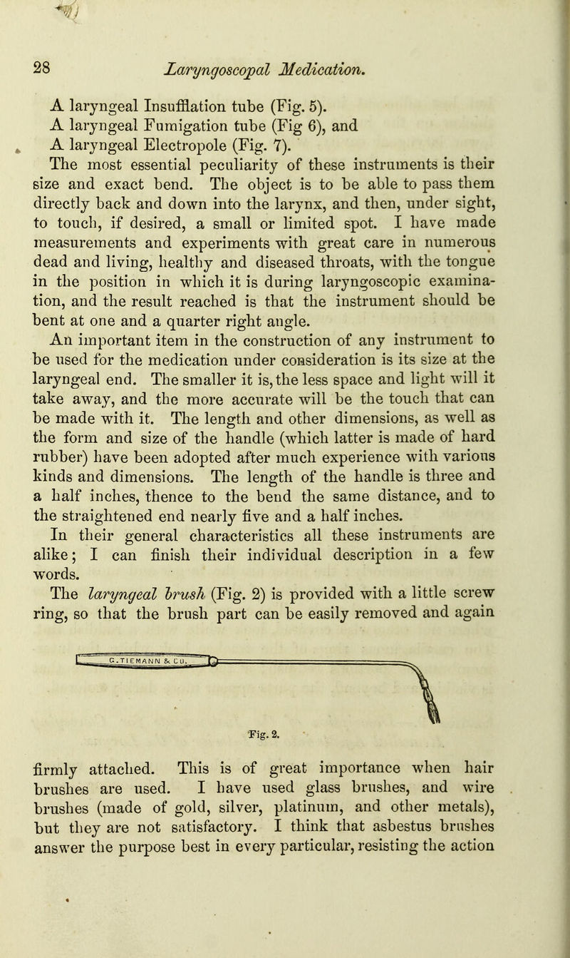 A laryngeal Insufflation tube (Fig. 5). A laryngeal Fumigation tube (Fig 6), and A laryngeal Electropole (Fig. 7). The most essential peculiarity of these instruments is their size and exact bend. The object is to be able to pass them directly back and down into the larynx, and then, under sight, to touch, if desired, a small or limited spot. I have made measurements and experiments with great care in numerous dead and living, healthy and diseased throats, with the tongue in the position in which it is during laryngoscopic examina- tion, and the result reached is that the instrument should be bent at one and a quarter right angle. An important item in the construction of any instrument to be used for the medication under consideration is its size at the laryngeal end. The smaller it is, the less space and light will it take away, and the more accurate will be the touch that can be made with it. The length and other dimensions, as well as the form and size of the handle (which latter is made of hard rubber) have been adopted after much experience with various kinds and dimensions. The length of the handle is three and a half inches, thence to the bend the same distance, and to the straightened end nearly five and a half inches. In their general characteristics all these instruments are ahke; I can finish their individual description in a few words. The laryngeal hrush (Fig. 2) is provided with a little screw ring, so that the brush part can be easily removed and again 'Fig. 2. firmly attached. This is of great importance wdien hair brushes are used. I have used glass brushes, and wire brushes (made of gold, silver, platinum, and other metals), but they are not satisfactory. I think that asbestus brushes answer the purpose best in every particular, resisting the action