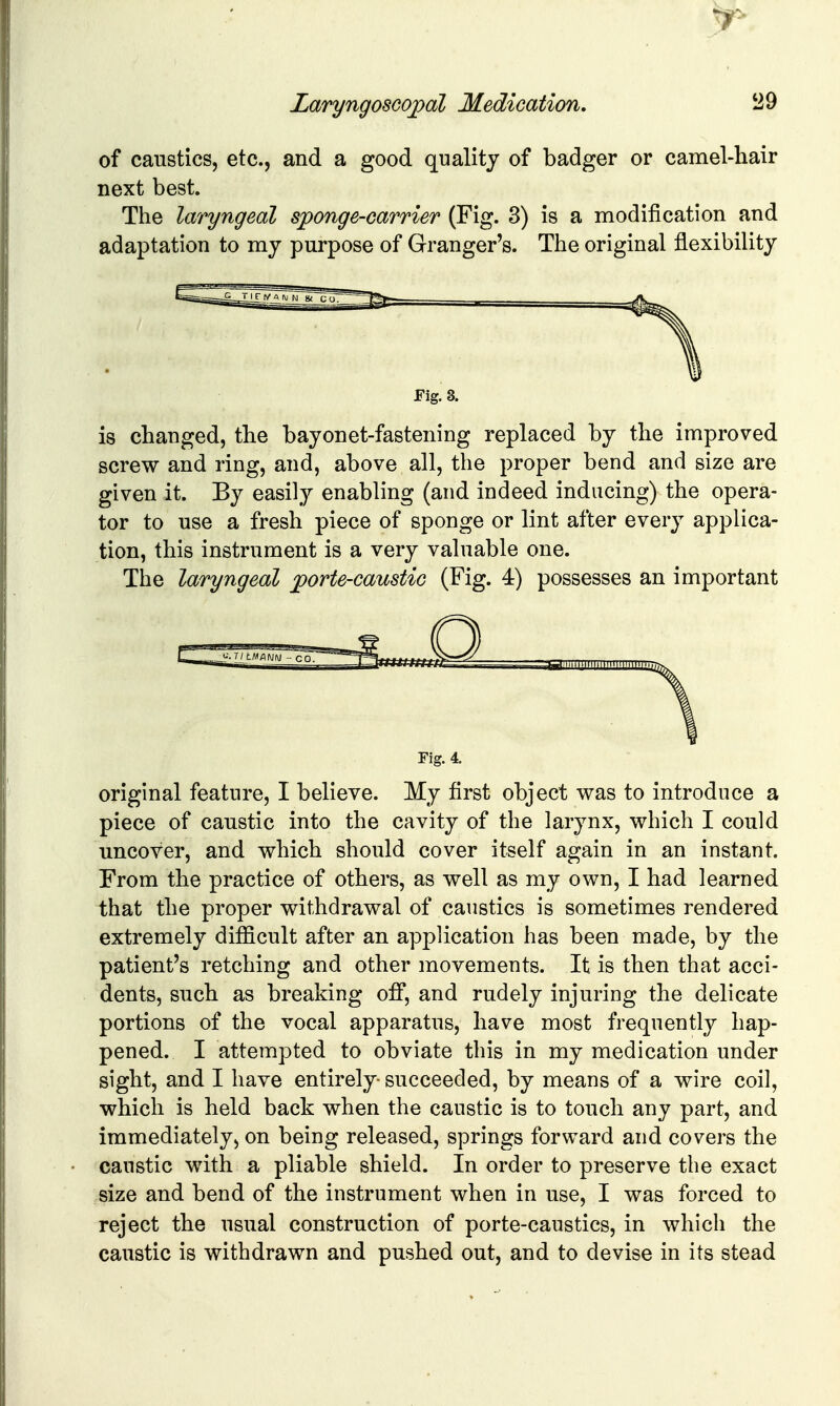 of caustics, etc., and a good quality of badger or camel-hair next best. The laryngeal sponge-carrier (Fig. 3) is a modification and adaptation to my purpose of Granger's. The original flexibility Fig. 3. is changed, the bayonet-fastening replaced by the improved screw and ring, and, above all, the proper bend and size are given it. By easily enabling (and indeed inducing) the opera- tor to use a fresh piece of sponge or lint after every applica- tion, this instrument is a very valuable one. The laryngeal jporte-caustic (Fig. 4) possesses an important Fig. 4. original feature, I believe. My first object v^as to introduce a piece of caustic into the cavity of the larynx, which I could uncover, and which should cover itself again in an instant. From the practice of others, as well as my own, I had learned that the proper withdrawal of caustics is sometimes rendered extremely difficult after an application has been made, by the patient's retching and other movements. It is then that acci- dents, such as breaking ofiT, and rudely injuring the delicate portions of the vocal apparatus, have most frequently hap- pened. I attempted to obviate this in my medication under sight, and I have entirely- succeeded, by means of a wire coil, which is held back when the caustic is to touch any part, and immediately, on being released, springs forward and covers the caustic with a pliable shield. In order to preserve the exact size and bend of the instrument when in use, I was forced to reject the usual construction of porte-caustics, in which the caustic is withdrawn and pushed out, and to devise in its stead