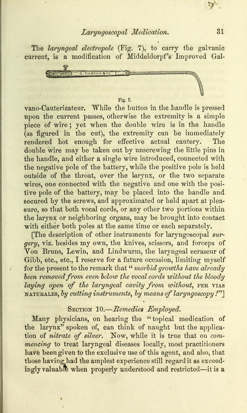 The laryngeal electropole (Fig. 7), to carry tlie galvanic current, is a modijBication of Middeldorpf's Improved Gal- vano-Caiiterizateur. While the button in the handle is pressed upon the current passes, otherwise the extremity is a simple piece of wire ; yet when the double wire is in the handle (as figured in the cut), the extremity can be immediately rendered hot enough for effective actual cautery. The double wire may be taken out by unscrewing the little pins in the handle, and either a single wire introduced, connected with the negative pole of the battery, while the positive pole is held outside of the throat, over the larynx, or the two separate wires, one connected, with the negative and one with the posi- tive pole of the battery, may be placed into the handle and secured by the screws, and approximated or held apart at plea- sure, so that both vocal cords, or any other two portions within the larynx or neighboring organs, may be brought into contact with either both poles at the same time or each separately. [The description of other instruments for laryngoscopal sur- gery^ viz. besides my own, the knives, scissors, and forceps of Yon Bruns, Lewin, and Lindwurm, the laryngeal ecraseur of for the present to the remark that  moThid growths have already heen removed from even helow the vocal cords without the Uoody laying ojpen of the laryngeal cavity from without^ per vias NATUKALES, hy cutting instruments^ hy means of laryngoscojpy .^] Section 10.—Remedies .Employed. Many physicians, on hearing the topical medication of the larynx spoken of, can think of naught but the applica- tion of nitrate of silver, !Now, while it is true that on com- mencing to treat laryngeal diseases locally, most practitioners have been given to the exclusive use of this agent, and also, that those having had the amplest experience still regard it as exceed- ingly valuabfe when properly understood and restricted—it is a Fig. 7.