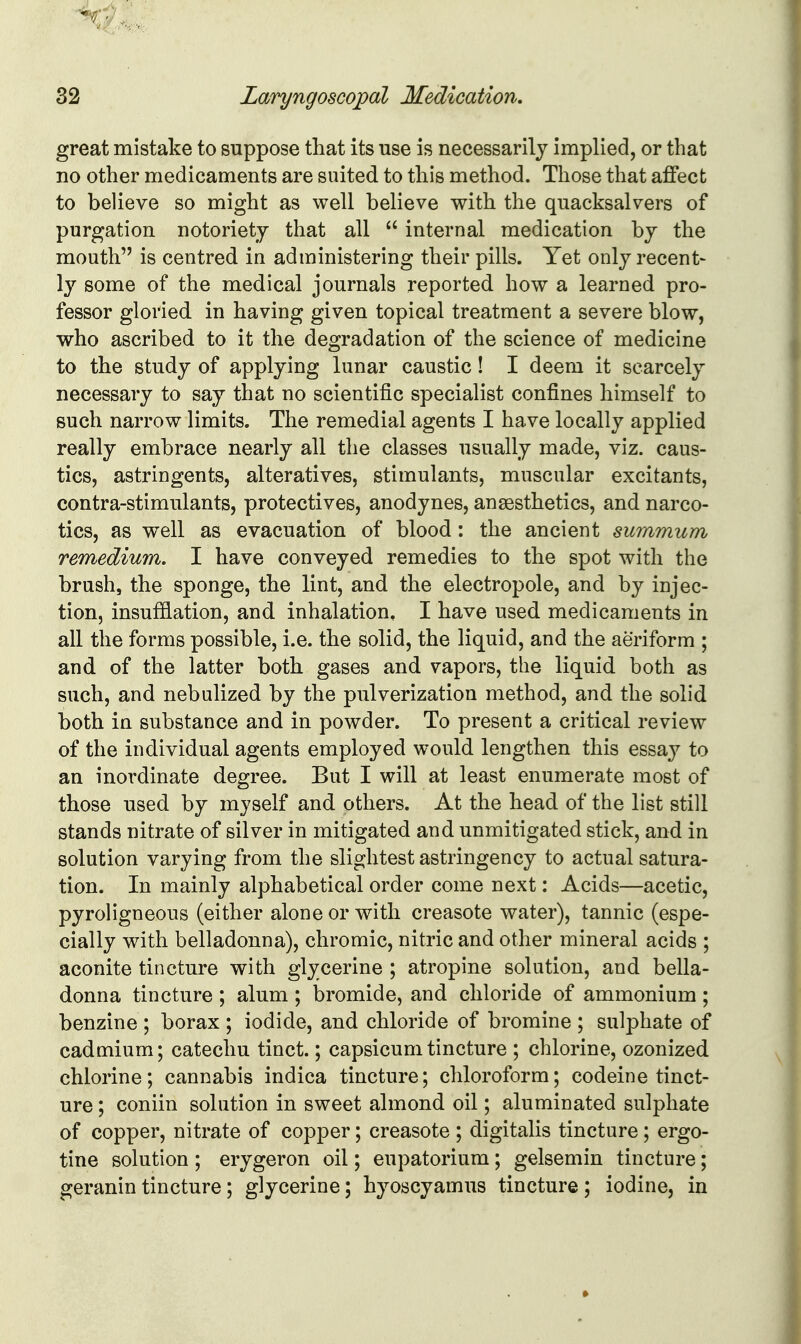 great mistake to suppose that its use is necessarily implied, or that no other medicaments are suited to this method. Those that affect to believe so might as well believe with the quacksalvers of purgation notoriety that all  internal medication by the mouth is centred in administering their pills. Yet only recent- ly some of the medical journals reported how a learned pro- fessor gloried in having given topical treatment a severe blow, who ascribed to it the degradation of the science of medicine to the study of applying lunar caustic! I deem it scarcely necessary to say that no scientific specialist confines himself to such narrow limits. The remedial agents I have locally applied really embrace nearly all the classes usually made, viz. caus- tics, astringents, alteratives, stimulants, muscular excitants, contra-stimulants, protectives, anodynes, anaesthetics, and narco- tics, as well as evacuation of blood: the ancient summum remedium. I have conveyed remedies to the spot with the brush, the sponge, the lint, and the electropole, and by injec- tion, insufflation, and inhalation. I have used medicaments in all the forms possible, i.e. the solid, the liquid, and the aeriform ; and of the latter both gases and vapors, the liquid both as such, and nebulized by the pulverization method, and the solid both in substance and in powder. To present a critical review of the individual agents employed would lengthen this essay to an inordinate degree. But I will at least enumerate most of those used by myself and others. At the head of the list still stands nitrate of silver in mitigated and unmitigated stick, and in solution varying from the slightest astringency to actual satura- tion. In mainly alphabetical order come next: Acids—acetic, pyroligneous (either alone or with creasote water), tannic (espe- cially with belladonna), chromic, nitric and other mineral acids ; aconite tincture with glycerine ; atropine solution, and bella- donna tincture ; alum ; bromide, and chloride of ammonium ; benzine ; borax ; iodide, and chloride of bromine ; sulphate of cadmium; catechu tinct.; capsicum tincture ; chlorine, ozonized chlorine; cannabis indica tincture; chloroform; codeine tinct- ure ; coniin solution in sweet almond oil; aluminated sulphate of copper, nitrate of copper; creasote ; digitalis tincture; ergo- tine solution ; erygeron oil; eupatorium; gelsemin tincture; geranin tincture; glycerine; hyoscyamus tincture ; iodine, in