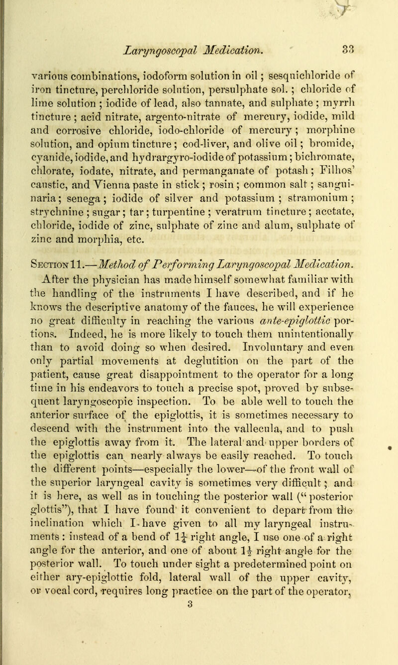 various combinations, iodoform solution in oil; sesqiiicbloride of iron tincture, percliloride solution, persulphate sol. ; chloride of lime solution ; iodide of lead, also tannate, and sulphate ; myrrh tincture ; acid nitrate, argento-nitrate of mercury, iodide, mild and corrosive chloride, iodo-chloride of mercury; morphine sohition, and opium tincture; cod-liver, and olive oil; bromide, cyanide,iodide,and hydrargyro-iodideof potassium; bichromate, chlorate, iodate, nitrate, and permanganate of potash; Filhos' caustic, and Vienna paste in stick; rosin; common salt; sangni- naria; senega; iodide of silver and potassium; stramonium; strychnine ; sugar; tar; turpentine ; veratrum tincture ; acetate, chloride, iodide of zinc, sulphate of zinc and alum, sulphate of zinc and morphia, etc. Section 11.—Method of Performing Laryngoscojpal Medication. After the physician has m^ade himself somewhat familiar with the handling of the instruments I have described, and if he knows the descriptive anatomy of the fauces, he will experience no great difficulty in reaching the various ante-epiglottic por- tions. Indeed, he is more likely to touch them unintentionally than to avoid doing so when desired. Involuntary and even only partial movements at deglutition on the part of the patient, cause great disappointment to the operator for a long time in his endeavors to touch a precise spot, proved by subse-. quent laryngoscopic inspection. To be able well to touch the anterior surface of the epiglottis, it is sometimes necessary to descend with the instrument into the vallecula^ and to push the epiglottis away from it. The lateral'and'upper borders of the epiglottis can nearly always be easily reached. To touch the different points—especially the low^er—of the front wall of the superior laryngeal cavity is sometimes very difficult; aud- it is here, as well as in touching the posterior wall (posterior glottis), that I have found' it convenient to depart-from the inclination which I-have given to all my laryngeal instru- ments : instead of a bend of IJ right angle, I use one of a right angle for the anterior, and one of about l-J right angle for the posterior wall. To touch under sight a predetermined point on either ary-epiglottic fold, lateral wall of the upper cavity, or vocal cord, requires long practice on the part of the operator^ 3