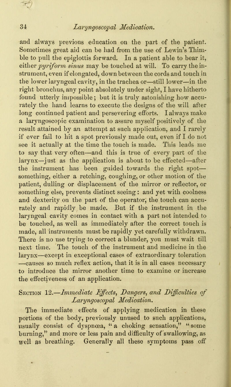 and always previous education on the part of tlie patient. Sometimes great aid can be had from the use of Lewin's Thim- ble to pull the epiglottis forward. In a patient able to bear it, pyriform sinus may be touched at will. To carry the in- strument, even if elongated, down between the cords and touch in the lower laryngeal cavity, in the trachea or—still lower—in the right bronchus, any point absolutely under sight, I have hitherto found utterly impossible; but it is truly astonishing how accu- rately the hand learns to execute the designs of the will after long continued patient and persevering efforts. I always make a laryngoscopic examination to assure myself positively of the result attained by an attempt at such application, and I rarely if ever fail to hit a spot previously made out, even if I do not see it actually at the time the touch is made. This leads me to say that very often—and this is true of every part of the larynx—just as the application is about to be effected—after the instrument has been guided towards the right spot— something, either a retching, coughing, or other motion of the patient, dulling or displacement of the mirror or reflector, or something else, prevents distinct seeing: and yet with coolness and dexterity on the part of the operator, the touch can accu- rately and rapidly be made. But if the instrument in the laryngeal cavity comes in contact with a part not intended to be touched, as well as immediately after the correct touch is made, all instruments must be rapidl}^ yet carefully withdrawn. There is no use trying to correct a blunder, you must wait till next time. The touch of the instrument and medicine in the larynx—except in exceptional cases of extraordinary toleration —causes so much reflex action, that it is in all cases necessary to introduce the mirror another time to examine or increase the effectiveness of an application. Section 12.—Immediate Effects^ Dangers^ and Difficulties of Laryngoscoj)al Medication. The immediate effects of applying medication in these portions of the body, previously unused to such applications, usually consist of dyspnoea, a choking sensation, some burning, and more or less pain and difiiculty of swallowing, as well as breathing. Generally all these symptoms pass off