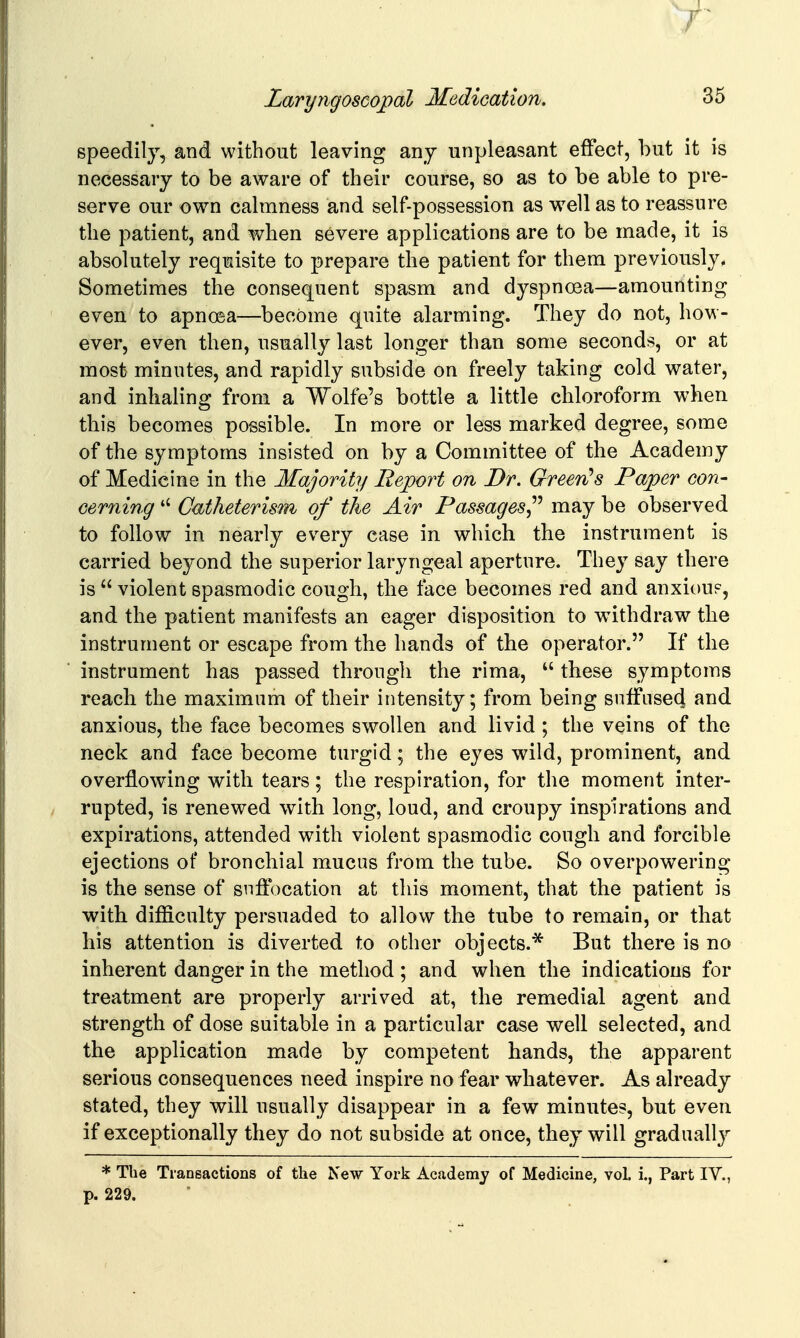 speedily, and without leaving any unpleasant effect, but it is necessary to be aware of their course, so as to be able to pre- serve our own calmness and self-possession as well as to reassure the patient, and when severe applications are to be made, it is absolutely requisite to prepare the patient for them previously, Sometimes the consequent spasm and dyspnoea—amounting even to apnoea—become quite alarming. They do not, how- ever, even then, usually last longer than some seconds, or at most minutes, and rapidly subside on freely taking cold water, and inhaling from a Wolfe's bottle a little chloroform when this becomes possible. In more or less marked degree, some of the symptoms insisted on by a Committee of the Academy of Medicine in the Majority Report on Dr. Greenes Paper con- cerning *' Catheterism of the Air Passages^'' may be observed to follow in nearly every case in which the instrument is carried beyond the superior laryngeal aperture. They say there is  violent spasmodic cough, the face becomes red and anxiouF, and the patient manifests an eager disposition to withdraw the instrument or escape from the hands of the operator. If the instrument has passed through the rima,  these symptoms reach the maximum of their intensity; from being suffused and anxious, the face becomes swollen and livid ; the veins of the neck and face become turgid; the eyes wild, prominent, and overflowing with tears; the respiration, for the moment inter- rupted, is renewed with long, loud, and croupy inspirations and expirations, attended with violent spasmodic cough and forcible ejections of bronchial mucus from the tube. So overpowering is the sense of suffocation at this moment, that the patient is with difficulty persuaded to allow the tube to remain, or that his attention is diverted to other objects.* But there is no inherent danger in the method ; and when the indications for treatment are properly arrived at, the remedial agent and strength of dose suitable in a particular case well selected, and the application made by competent hands, the apparent serious consequences need inspire no fear whatever. As already stated, they will usually disappear in a few minute?, but even if exceptionally they do not subside at once, they will gradually * The Transactions of the New York Academy of Medicine, vol. i., Part IV., p. 229.