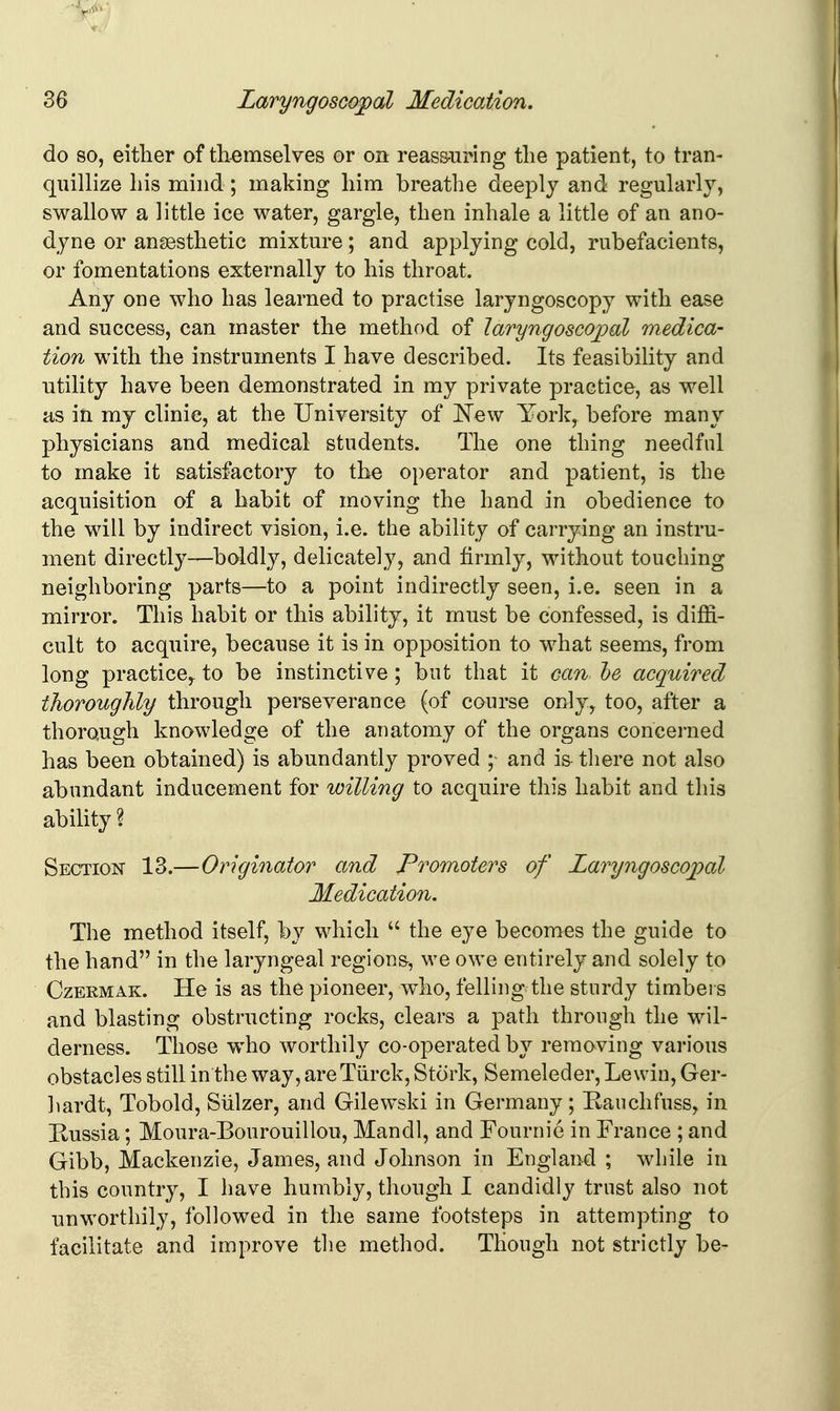 do so, either of themselves or on reassuring the patient, to tran- quillize his mind; making him breathe deeply and regularly, swallow a little ice water, gargle, then inhale a little of an ano- dyne or ansesthetic mixture; and applying cold, rubefacients, or fomentations externally to his throat. Any one who has learned to practise laryngoscopy with ease and success, can master the method of laryngoscojpal medica- tion with the instruments I have described. Its feasibility and utility have been demonstrated in my private practice, as well as in my clinic, at the University of New York, before many physicians and medical students. The one thing needful to make it satisfactory to the operator and patient, is the acquisition of a habit of moving the hand in obedience to the will by indirect vision, i.e. the ability of carrying an instru- ment directly—bddly, delicately, and firmly, without touching neighboring parts—to a point indirectly seen, i.e. seen in a mirror. This habit or this ability, it must be confessed, is diffi- cult to acquire, because it is in opposition to what seems, from long practice,, to be instinctive; but that it can he acquired thoroughly through perseverance (of course only, too, after a thorough knowledge of the anatomy of the organs concerned has been obtained) is abundantly proved and i& there not also abundant inducement for willing to acquire this habit and this ability ? Section 13.—Originator and Promoters of Laryngoscojpal Medication. The method itself, by which  the eye becomes the guide to the hand in the laryngeal region&, we owe entirely and solely to CzEKMAK. He is as the pioneer, w4io, felling the sturdy timbers and blasting obstructing rocks, clears a path through the wil- derness. Those who worthily co-operated by removing various obstacles still in the way, areTiirck, Stork, Semeleder, Lewiu, Ger- hardt, Tobold, Siilzer, and Gilewski in Germany; Kauchfuss, in Kussia; Moura-Bourouillou, Mandl, and Fournie in France ; and Gibb, Mackenzie, James, and Johnson in England ; while in this country, I have humbly, though I candidly trust also not unworthily, foUow^ed in the same footsteps in attempting to facilitate and improve the method. Though not strictly be-