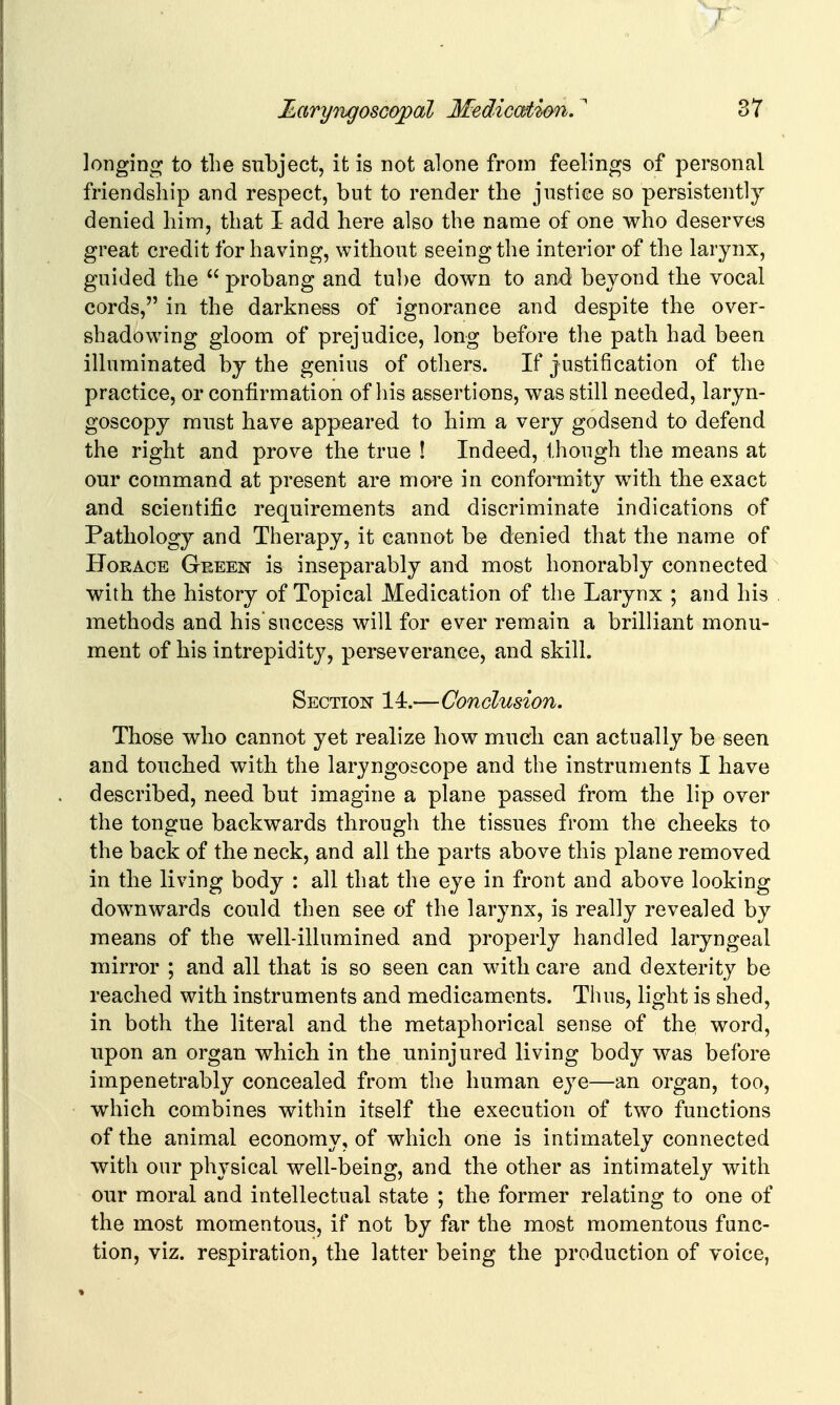 longing to the subject, it is not alone from feelings of personal friendship and respect, but to render the justice so persistently denied him, that I- add here also the name of one who deserves great credit for having, without seeing the interior of the larynx, guided the  probang and tube down to and beyond the vocal cords, in the darkness of ignorance and despite the over- shadowing gloom of prejudice, long before the path had been illuminated by the genius of others. If justification of the practice, or confirmation of liis assertions, was still needed, laryn- goscopy must have appeared to him a very godsend to defend the right and prove the true ! Indeed, though the means at our command at present are more in conformity with the exact and scientific requirements and discriminate indications of Pathology and Therapy, it cannot be denied that the name of Horace Geeen is inseparably and most honorably connected with the history of Topical Medication of the Larynx ; and his methods and his success will for ever remain a brilliant monu- ment of his intrepidity, perseverance, and skill. Section 14.—Conclusion. Those who cannot yet realize how much can actually be seen and touched with the laryngoscope and the instruments I have described, need but imagine a plane passed from the lip over the tongue backwards through the tissues from the cheeks to the back of the neck, and all the parts above this plane removed in the living body : all that the eye in front and above looking downwards could then see of the larynx, is really revealed by means of the well-illumined and properly handled laryngeal mirror ; and all that is so seen can with care and dexterity be reached with instruments and medicaments. Thus, light is shed, in both the literal and the metaphorical sense of the word, upon an organ which in the uninjured living body was before impenetrably concealed from the human eye—an organ, too, which combines within itself the execution of two functions of the animal economy, of which one is intimately connected with our physical well-being, and the other as intimately with our moral and intellectual state ; the former relating to one of the most momentous, if not by far the most momentous func- tion, viz. respiration, the latter being the production of voice,