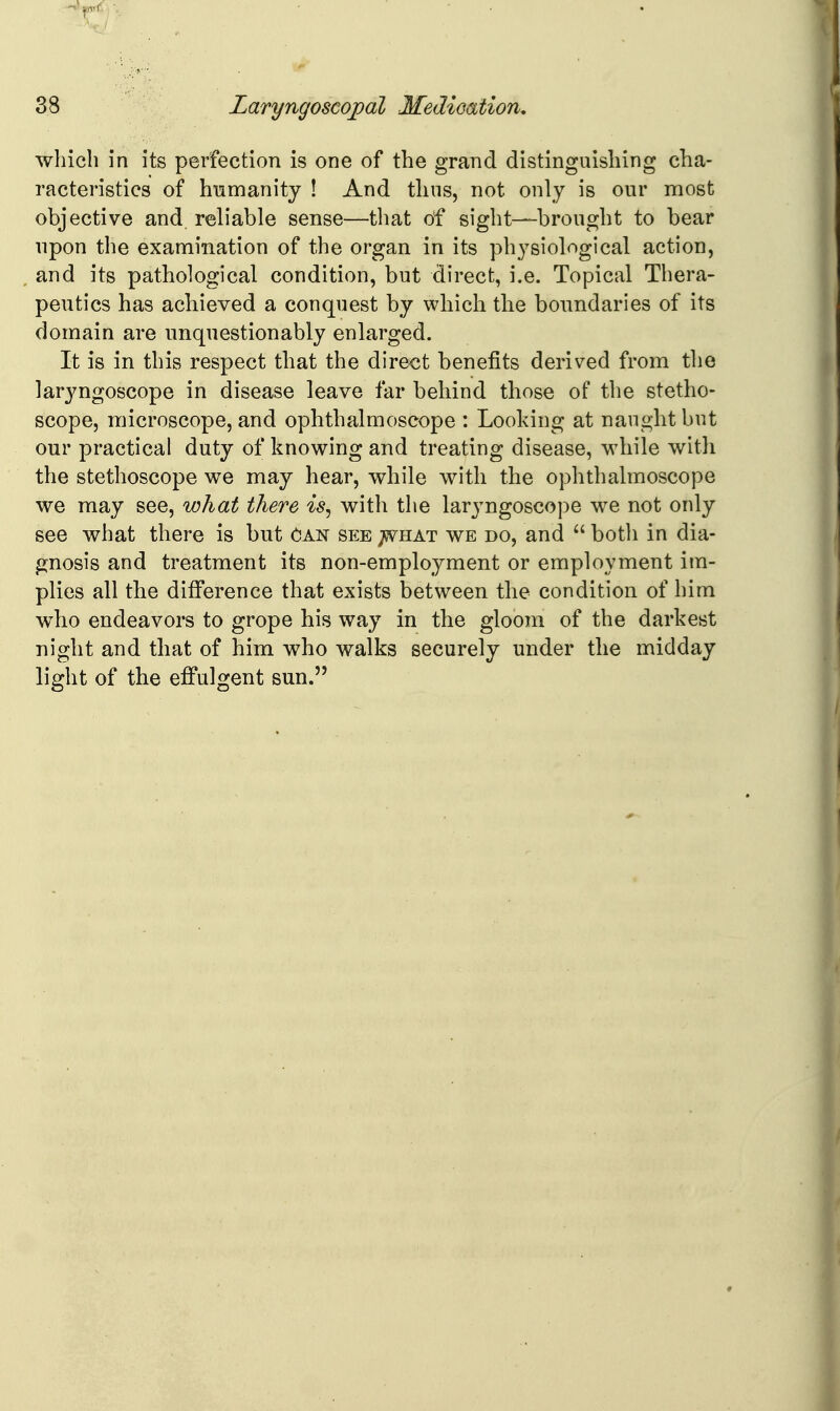 wliicb in its perfection is one of the grand distinguishing cha- racteristics of humanity ! And thus, not only is our most objective and reliable sense—that of sight—brought to bear upon the examination of the organ in its physiological action, and its pathological condition, but direct, i.e. Topical Thera- peutics has achieved a conquest by which the boundaries of its domain are unquestionably enlarged. It is in this respect that the direct benefits derived from the laryngoscope in disease leave far behind those of the stetho- scope, microscope, and ophthalmoscope : Looking at naught but our practical duty of knowing and treating disease, wdiile with the stethoscope we may hear, while with the ophthalmoscope we may see, what there is^ with the laryngoscope we not only see what there is but Oan sp:e ;5Vhat we do, and  botli in dia- gnosis and treatment its non-employment or employment im- plies all the difi'erence that exists between the condition of him who endeavors to grope his way in the gloom of the darkest night and that of him who walks securely under the midday light of the effulgent sun.