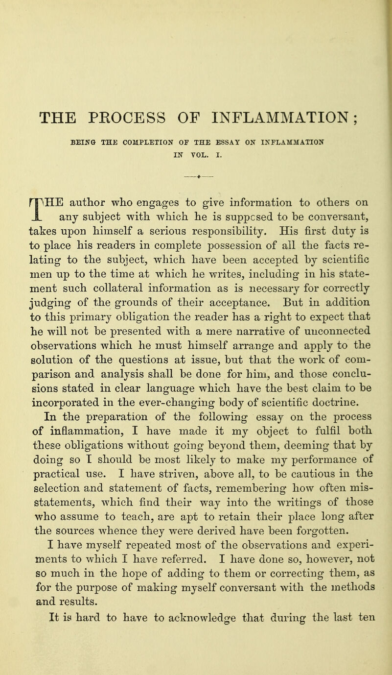 THE PROCESS OF INFLAMMATION; BEING THE COMPLETION OF THE ESSAY ON INFLAMMATION IN VOL. I. THE author who engages to give information to others on any subject with which he is supposed to be conversant, takes upon himself a serious responsibility. His first duty is to place his readers in complete possession of all the facts re- lating to the subject, which have been accepted by scientific men up to the time at which he writes, including in his state- ment such collateral information as is necessary for correctly judging of the grounds of their acceptance. But in addition to this primary obligation the reader has a right to expect that he will not be presented with a mere narrative of unconnected observations which he must himself arrange and apply to the solution of the questions at issue, but that the work of com- parison and analysis shall be done for him, and those conclu- sions stated in clear language which have the best claim to be incorporated in the ever-changing body of scientific doctrine. In the preparation of the following essay on the process of inflammation, I have made it my object to fulfil both these obligations without going beyond them, deeming that by doing so T should be most likely to make my performance of practical use. I have striven, above all, to be cautious in the selection and statement of facts, remembering how often mis- statements, which find their way into the writings of those who assume to teach, are apt to retain their place long after the sources whence they were derived have been forgotten. I have myself repeated most of the observations and experi- ments to which I have referred. I have done so, however, not so much in the hope of adding to them or correcting them, as for the purpose of making myself conversant with the methods and results. It is hard to have to acknowledge that during the last ten