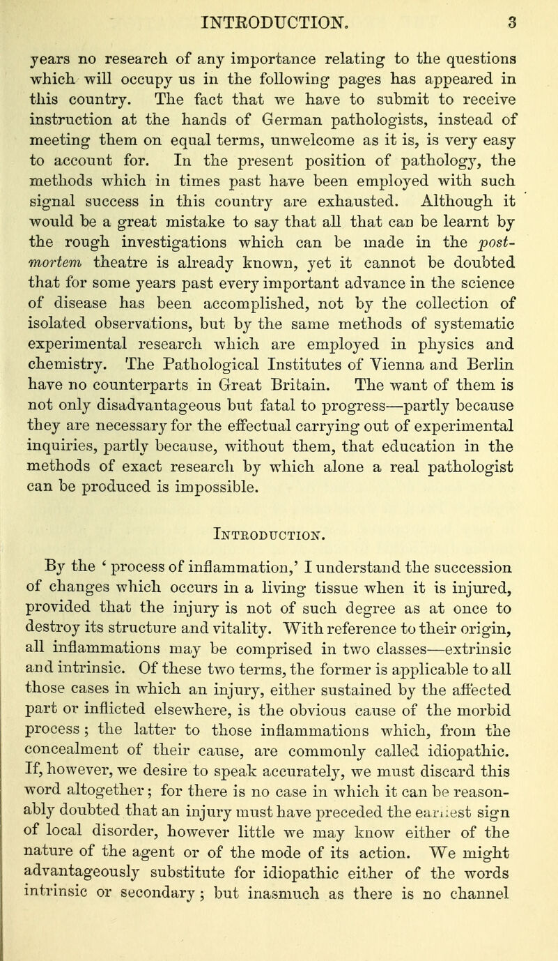 years no research, of any importance relating to the questions which, will occupy us in the following pages has appeared in this country. The fact that we have to submit to receive instruction at the hands of German pathologists, instead of meeting them on equal terms, unwelcome as it is, is very easy to account for. In the present position of pathology, the m.ethods which in times past have been employed with such signal success in this country are exhausted. Although it would be a great mistake to say that all that can be learnt by the rough investigations which can be made in the post- mortem theatre is already known, yet it cannot be doubted that for some years past every important advance in the science of disease has been accomplished, not by the collection of isolated observations, but by the same methods of systematic experimental research which are employed in physics and chemistry. The Pathological Institutes of Vienna and Berlin have no counterparts in Great Britain. The want of them is not only disadvantageous but fatal to progress—partly because they are necessary for the effectual carrying out of experimental inquiries, partly because, without them, that education in the methods of exact research by which alone a real pathologist can be produced is impossible. Inteoduction-. By the ' process of inflammation,' I understand the succession of changes which occurs in a living tissue when it is injured, provided that the injury is not of such degree as at once to destroy its structure and vitality. With reference to their origin, all inflammations may be comprised in two classes—extrinsic and intrinsic. Of these two terms, the former is applicable to all those cases in which an injury, either sustained by the affected part or inflicted elsewhere, is the obvious cause of the morbid process ; the latter to those inflammations which, from the concealment of their cause, are commonly called idiopathic. If, however, we desire to speak accurately, we must discard this word altogether; for there is no case in which it can be reason- ably doubted that an injury must have preceded the earnest sign of local disorder, however little we may know either of the nature of the agent or of the mode of its action. We might advantageously substitute for idiopathic either of the words intrinsic or secondary ; but inasmuch as there is no channel