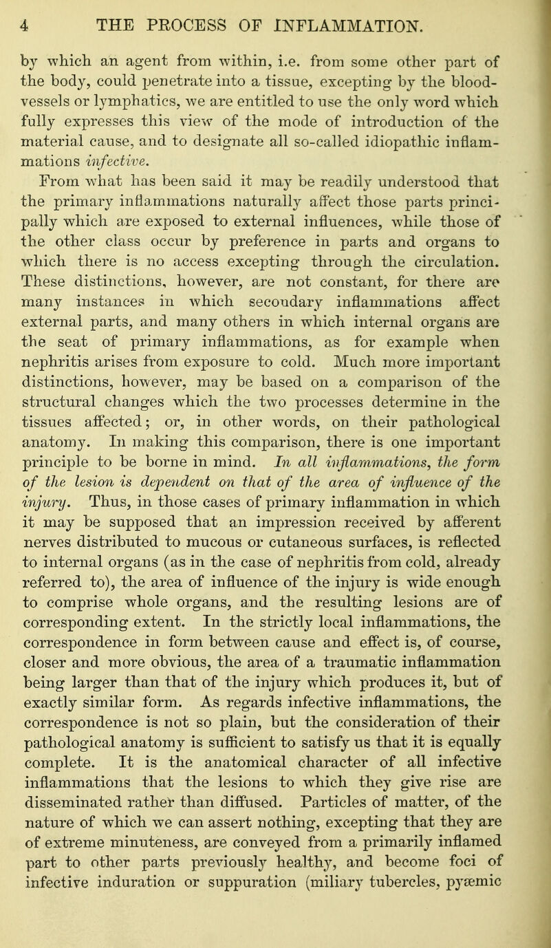 bj which an agent from within, i.e. from some other part of the body, could penetrate into a tissue, excepting hj the blood- vessels or lymphatics, we are entitled to use the only word which fully expresses this view of the mode of introduction of the material cause, and to designate all so-called idiopathic inflam- mations infective. From what has been said it may be readily understood that the primary inflammations naturall}'- aff*ect those parts princi- pally which are exposed to external influences, while those of the other class occur by preference in parts and organs to which there is no access excepting through the circulation. These distinctions, however, are not constant, for there are many instances in which secondary inflammations aff'ect external parts, and many others in which internal organs are the seat of primary inflammations, as for example when nephritis arises from exposure to cold. Much more important distinctions, however, may be based on a comparison of the structural changes which the two processes determine in the tissues affected; or, in other words, on their pathological anatomy. In making this comparison, there is one important principle to be borne in mind. In all inflammations, the form of the lesion is dependent on that of the area of influence of the injury. Thus, in those cases of primary inflammation in which it may be supposed that an impression received by afferent nerves distributed to mucous or cutaneous surfaces, is reflected to internal organs (as in the case of nephritis from cold, already referred to), the area of influence of the injury is wide enough to comprise whole organs, and the resulting lesions are of corresponding extent. In the strictly local inflammations, the correspondence in form between cause and effect is, of course, closer and more obvious, the area of a traumatic inflammation being larger than that of the injury which produces it, but of exactly similar form. As regards infective inflammations, the correspondence is not so plain, but the consideration of their pathological anatomy is sufficient to satisfy us that it is equally complete. It is the anatomical character of all infective inflammations that the lesions to which they give rise are disseminated rather than diffused. Particles of matter, of the nature of which we can assert nothing, excepting that they are of extreme minuteness, are conveyed from a primarily inflamed part to other parts previously healthy, and become foci of infective induration or suppuration (miliary tubercles, pyeemic