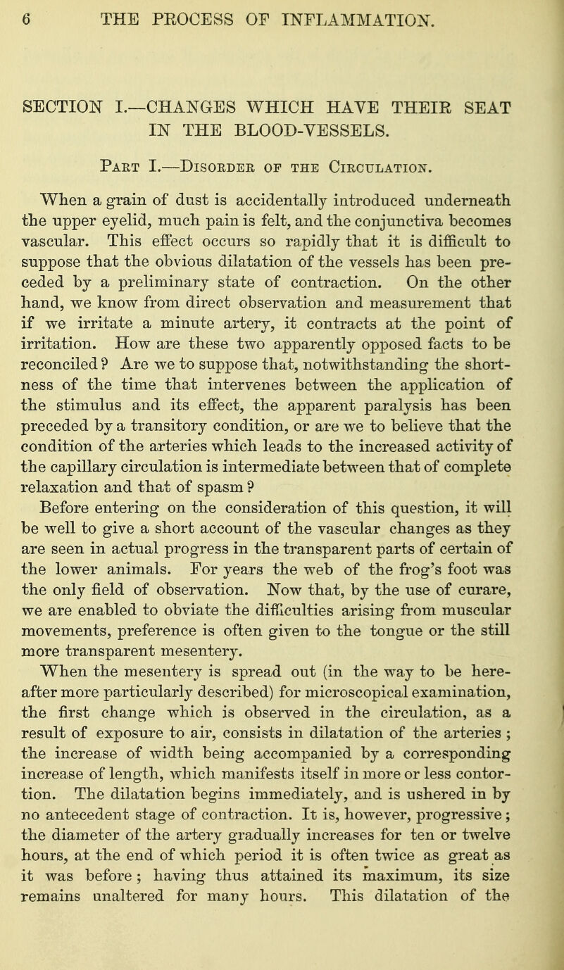 SECTION I.—CHANGES WHICH HAYE THEIR SEAT m THE BLOOD-VESSELS. Part I.—Disoedee, of the Circulation. When a grain of dust is accidentally introduced undemeath the upper eyelid, much pain is felt, and the conjunctiva becomes vascular. This effect occurs so rapidly that it is difficult to suppose that the obvious dilatation of the vessels has been pre- ceded by a preliminary state of contraction. On the other hand, we know from direct observation and measurement that if we irritate a minute artery, it contracts at the point of irritation. How are these two apparently opposed facts to be reconciled ? Are we to suppose that, notwithstanding the short- ness of the time that intervenes between the application of the stimulus and its effect, the apparent paralysis has been preceded by a transitory condition, or are we to believe that the condition of the arteries which leads to the increased activity of the capillary circulation is intermediate between that of complete relaxation and that of spasm ? Before entering on the consideration of this question, it will be well to give a short account of the vascular changes as they are seen in actual progress in the transparent parts of certain of the lower animals. For years the web of the frog's foot was the only field of observation. Now that, by the use of curare, we are enabled to obviate the difficulties arising from muscular movements, preference is often given to the tongue or the still more transparent mesentery. When the mesentery is spread out (in the way to be here- after more particularly described) for microscopical examination, the first change which is observed in the circulation, as a result of exposure to air, consists in dilatation of the arteries ; the increase of width being accompanied by a corresponding increase of length, which manifests itself in more or less contor- tion. The dilatation begins immediately, and is ushered in by no antecedent stage of contraction. It is, however, progressive ; the diameter of the artery gradually increases for ten or twelve hours, at the end of which period it is often twice as great as it was before; having thus attained its maximum, its size remains unaltered for many hours. This dilatation of the