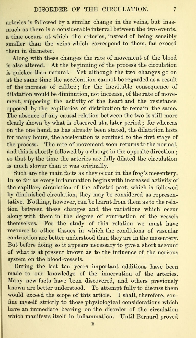 arteries is followed hj a similar change in the veins, but inas- much as there is a considerable interval between the two events, a time occurs at which the arteries, instead of being sensibly smaller than the veins which correspond to them, far exceed them in diameter. Along with these changes the rate of movement of the blood is also altered. At the beginning of the process the circulation is quicker than natural. Yet although the two changes go on at the same time the acceleration cannot be regarded as a result of the increase of calibre; for the inevitable consequence of dilatation would be diminution, not increase, of the rate of move- ment, supposing the activity of the heart and the resistance opposed by the capillaries of distribution to remain the same. The absence of any causal relation between the two is still more clearly shown by what is observed at a later period ; for whereas on the one hand, as has already been stated, the dilatation lasts for many hours, the acceleration is confined to the first stage of the process. The rate of movement soon returns to the normal, and this is shortly followed by a change in the opposite direction ; so that by the time the arteries are fully dilated the circulation is much slower than it was originally. Such are the main facts as they occur in the frog's mesentery. In so far as every inflammation begins with increased activity of the capillary circulation of the affected part, which is followed by diminished circulation, they may be considered as represen- tative. Nothing, however, can be learnt from them as to the rela- tion between these changes and the variations which occur along with them in the degree of contraction of the vessels themselves. For the study of this relation we must have recourse to other tissues in which the conditions of vascular contraction are better understood than they are in the mesentery. But before doing so it appears necessary to give a short account of what is at present known as to the influence of the nervous system on the blood-vessels. During the last ten years important additions have been made to our knowledge of the innervation of the arteries. Many new facts have been discovered, and others previously known are better understood. To attempt fully to discuss them would exceed the scope of this article. I shall, therefore, con- fine myself strictly to those physiological considerations which have an immediate bearing on the disorder of the circulation which manifests itself in inflammation. Until Bernard proved B