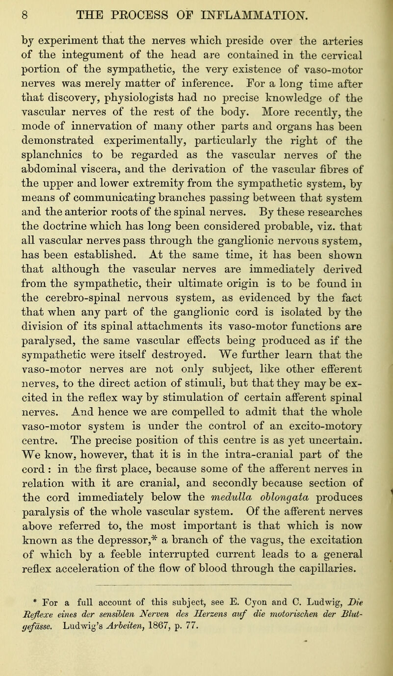 bj experiment that the nerves which preside over the arteries of the integument of the head are contained in the cervical portion of the sympathetic, the very existence of vaso-motor nerves was merely matter of inference. For a long time after that discovery, physiologists had no precise knowledge of the vascular nerves of the rest of the body. More recently, the mode of innervation of many other parts and organs has been demonstrated experimentally, particularly the right of the splanchnics to be regarded as the vascular nerves of the abdominal viscera, and the derivation of the vascular fibres of the upper and lower extremity from the sympathetic system, by means of communicating branches passing between that system and the anterior roots of the spinal nerves. By these researches the doctrine which has long been considered probable, viz. that all vascular nerves pass through the ganglionic nervous system, has been established. At the same time, it has been shown that although the vascular nerves are immediately derived from the sympathetic, their ultimate origin is to be found in the cerebro-spinal nervous system, as evidenced by the fact that when any part of the ganglionic cord is isolated by the division of its spinal attachments its vaso-motor functions are paralysed, the same vascular effects being produced as if the sympathetic were itself destroyed. We further learn that the vaso-motor nerves are not only subject, like other efferent nerves, to the direct action of stimuli, but that they may be ex- cited in the reflex way by stimulation of certain afferent spinal nerves. And hence we are compelled to admit that the whole vaso-motor system is under the control of an excito-motory centre. The precise position of this centre is as yet uncertain. We know, however, that it is in the intra-cranial part of the cord : in the first place, because some of the afferent nerves in relation with it are cranial, and secondly because section of the cord immediately below the medulla oblongata produces paralysis of the whole vascular system. Of the afferent nerves above referred to, the most important is that which is now known as the depressor,^ a branch of the vagus, the excitation of which by a feeble interrupted current leads to a general reflex acceleration of the flow of blood through the capillaries. * For a full account of this subject, see E. Cyon and C. Ludwig, JDie Reflexe eines der sensihlen Nerven des Herzens auf die motorischen der Blut- gefdsse. Ludwig's Arbeiten, 1867, p. 77.