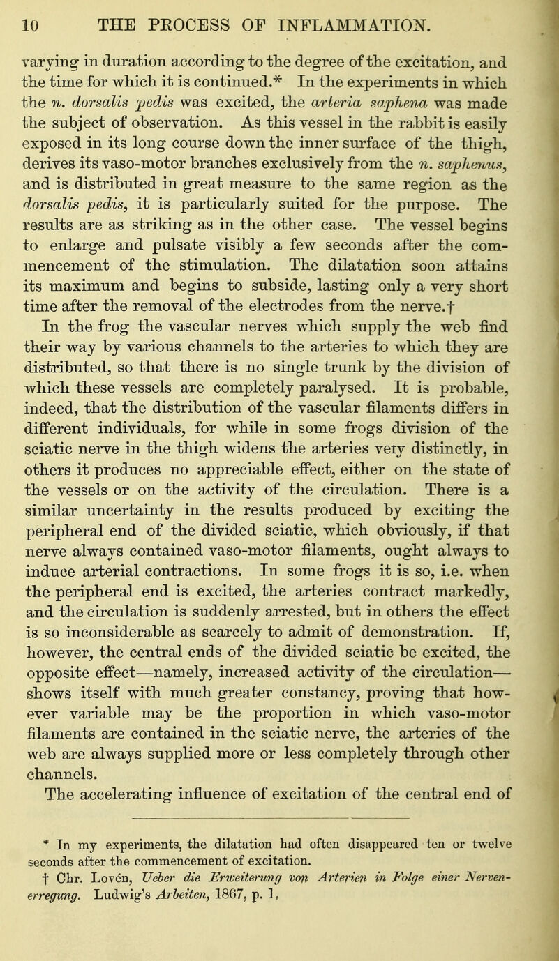 varying in duration according to the degree of the excitation, and the time for which it is continued.^ In the experiments in which the n. dorsalis pedis was excited, the arteria saphena was made the subject of observation. As this vessel in the rabbit is easily exposed in its long course down the inner surface of the thigh, derives its vaso-motor branches exclusively from the n. saphenus, and is distributed in great measure to the same region as the dorsalis pedis, it is particularly suited for the purpose. The results are as striking as in the other case. The vessel begins to enlarge and pulsate visibly a few seconds after the com- mencement of the stimulation. The dilatation soon attains its maximum and begins to subside, lasting only a very short time after the removal of the electrodes from the nerve.f In the frog the vascular nerves which supply the web find their way by various channels to the arteries to which they are distributed, so that there is no single trunk by the division of which these vessels are completely paralysed. It is probable, indeed, that the distribution of the vascular filaments differs in different individuals, for while in some frogs division of the sciatic nerve in the thigh widens the arteries veiy distinctly, in others it produces no appreciable effect, either on the state of the vessels or on the activity of the circulation. There is a similar uncertainty in the results produced by exciting the peripheral end of the divided sciatic, which obviously, if that nerve always contained vaso-motor filaments, ought always to induce arterial contractions. In some frogs it is so, i.e. when the peripheral end is excited, the arteries contract markedly, and the circulation is suddenly arrested, but in others the effect is so inconsiderable as scarcely to admit of demonstration. If, however, the central ends of the divided sciatic be excited, the opposite effect—namely, increased activity of the circulation— shows itself with much greater constancy, proving that how- ever variable may be the proportion in which vaso-motor filaments are contained in the sciatic nerve, the arteries of the web are always supplied more or less completely through other channels. The accelerating influence of excitation of the central end of * In my experiments, the dilatation had often disappeared ten or twelve seconds after the commencement of excitation. t Chr. Loven, Ueber die Erweit&^ung von Arterien in Folge einer Nerven- erregung. Ludwig's Arheiten, 1867, p. 1,