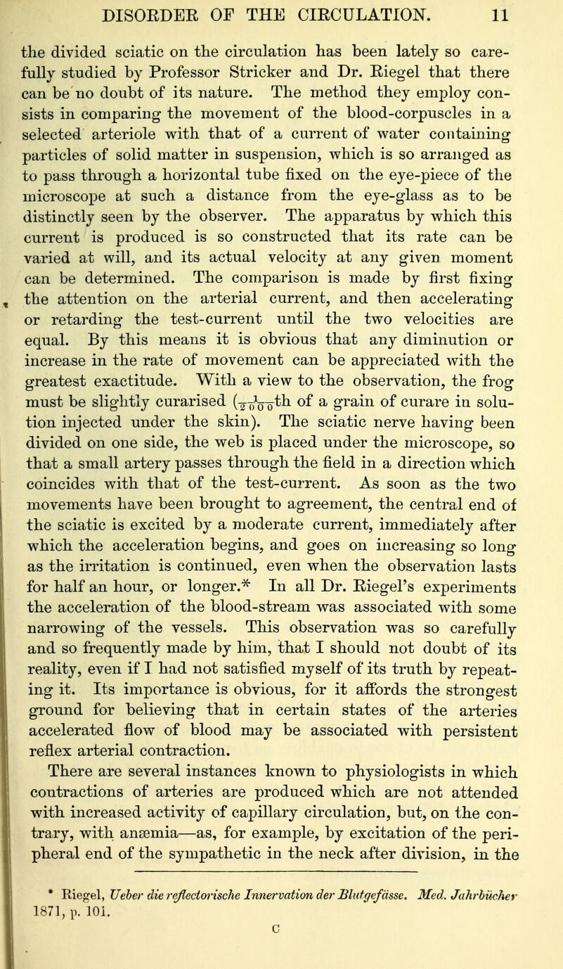 the divided sciatic on the circulation has been lately so care- fully studied by Professor Strieker and Dr. Riegel that there can be no doubt of its nature. The method they employ con- sists in comparing the movement of the blood-corpuscles in a selected arteriole with that of a current of water containing particles of solid matter in suspension, which is so arranged as to pass through a horizontal tube fixed on the eye-piece of the microscope at such a distance from the eye-glass as to be distinctly seen by the observer. The apparatus by which this current is produced is so constructed that its rate can be varied at will, and its actual velocity at any given moment can be determined. The comparison is made by first fixing the attention on the arterial current, and then accelerating or retarding the test-current until the two velocities are equal. By this means it is obvious that any diminution or increase in the rate of movement can be appreciated with the greatest exactitude. With a view to the observation, the frog must be slightly curarised (-g-T^V'o'^^ ^ grain of curare in solu- tion injected under the skin). The sciatic nerve having been divided on one side, the web is placed under the microscope, so that a small artery passes through the field in a direction which coincides with that of the test-current. As soon as the two movements have been brought to agreement, the central end of the sciatic is excited by a moderate current, immediately after which the acceleration begins, and goes on increasing so long as the irritation is continued, even when the observation lasts for half an hour, or longer.^ In all Dr. Riegel's experiments the acceleration of the blood-stream was associated with some narrowing of the vessels. This observation was so carefully and so frequently made by him, that I should not doubt of its reality, even if I had not satisfied myself of its truth by repeat- ing it. Its importance is obvious, for it affords the strongest ground for believing that in certain states of the arteries accelerated flow of blood may be associated with persistent reflex arterial contraction. There are several instances known to physiologists in which contractions of arteries are produced which are not attended with increased activity of capillary circulation, but, on the con- trary, with ansemia—as, for example, by excitation of the peri- pheral end of the sympathetic in the neck after division, in the * Riegel, Ueher die reflectorische Innervation der Blutgefdsse, Med. Jahrhucher 1871, p. 101. C