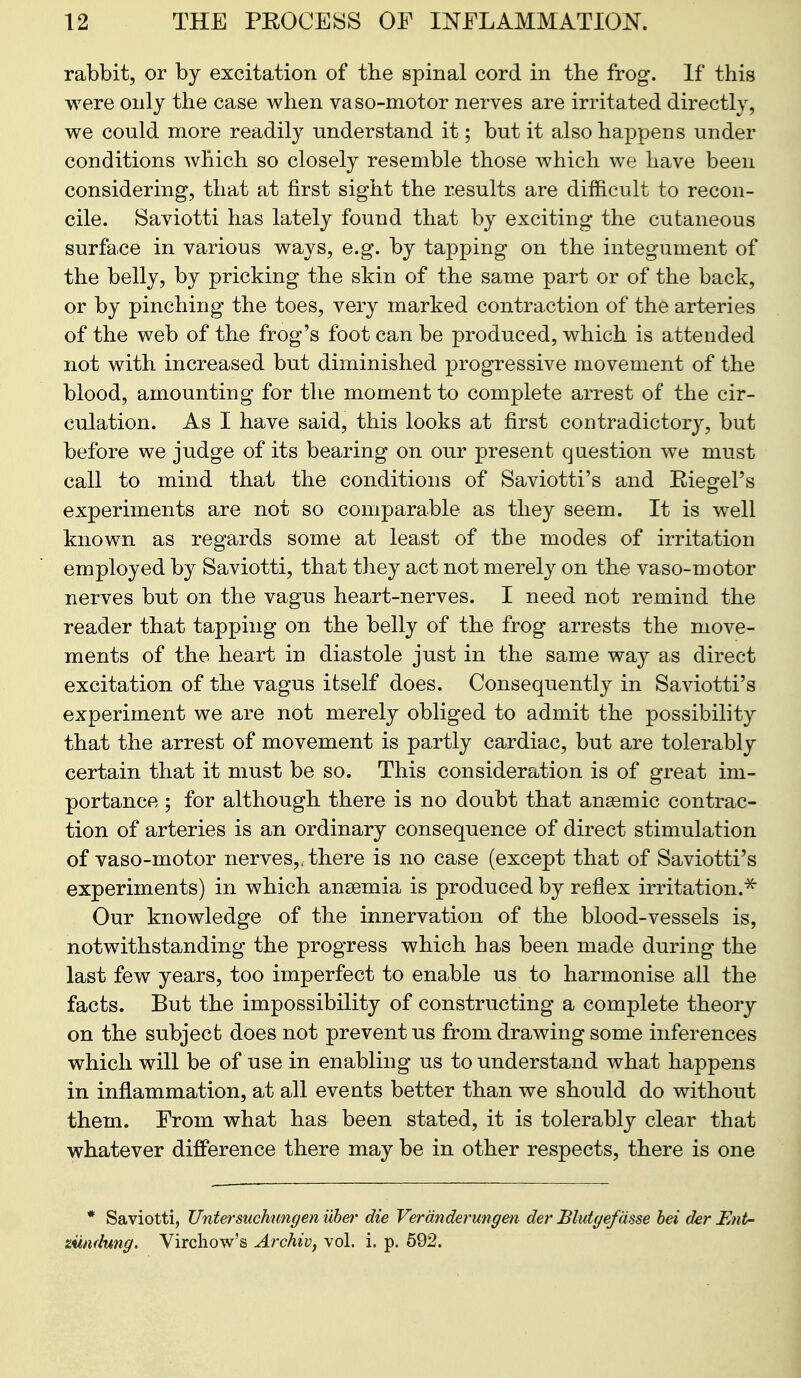 rabbit, or by excitation of the spinal cord in the frog. If this were only the case when vaso-motor nerves are irritated directly, we could more readily understand it; but it also happens under conditions which so closely resemble those which we have been considering, that at first sight the results are difficult to recon- cile. Saviotti has lately found that by exciting the cutaneous surface in various ways, e.g. by tapping on the integument of the belly, by pricking the skin of the same part or of the back, or by pinching the toes, very marked contraction of the arteries of the web of the frog's foot can be produced, which is attended not with increased but diminished progressive movement of the blood, amounting for the moment to complete arrest of the cir- culation. As I have said, this looks at first contradictory, but before we judge of its bearing on our present question we must call to mind that the conditions of Saviotti's and Eiegel's experiments are not so comparable as they seem. It is well known as regards some at least of the modes of irritation employed by Saviotti, that they act not merely on the vaso-motor nerves but on the vagus heart-nerves. I need not remind the reader that tapping on the belly of the frog arrests the move- ments of the heart in diastole just in the same way as direct excitation of the vagus itself does. Consequently in Saviotti's experiment we are not merely obliged to admit the possibility that the arrest of movement is partly cardiac, but are tolerably certain that it must be so. This consideration is of great im- portance ; for although there is no doubt that ansemic contrac- tion of arteries is an ordinary consequence of direct stimulation of vaso-motor nerves,, there is no case (except that of Saviotti's experiments) in which ansemia is produced by reflex irritation.^ Our knowledge of the innervation of the blood-vessels is, notwithstanding the progress which has been made during the last few years, too imperfect to enable us to harmonise all the facts. But the impossibility of constructing a complete theory on the subject does not prevent us from drawing some inferences which will be of use in enabling us to understand what happens in inflammation, at all events better than we should do without them. From what has been stated, it is tolerably clear that whatever difference there may be in other respects, there is one * Saviotti, JJntersuchungen uhet' die Verdnderungen der Blutyefasse bei der Ent- ziindnng. Virchow's Archivj vol. i. p. 592.