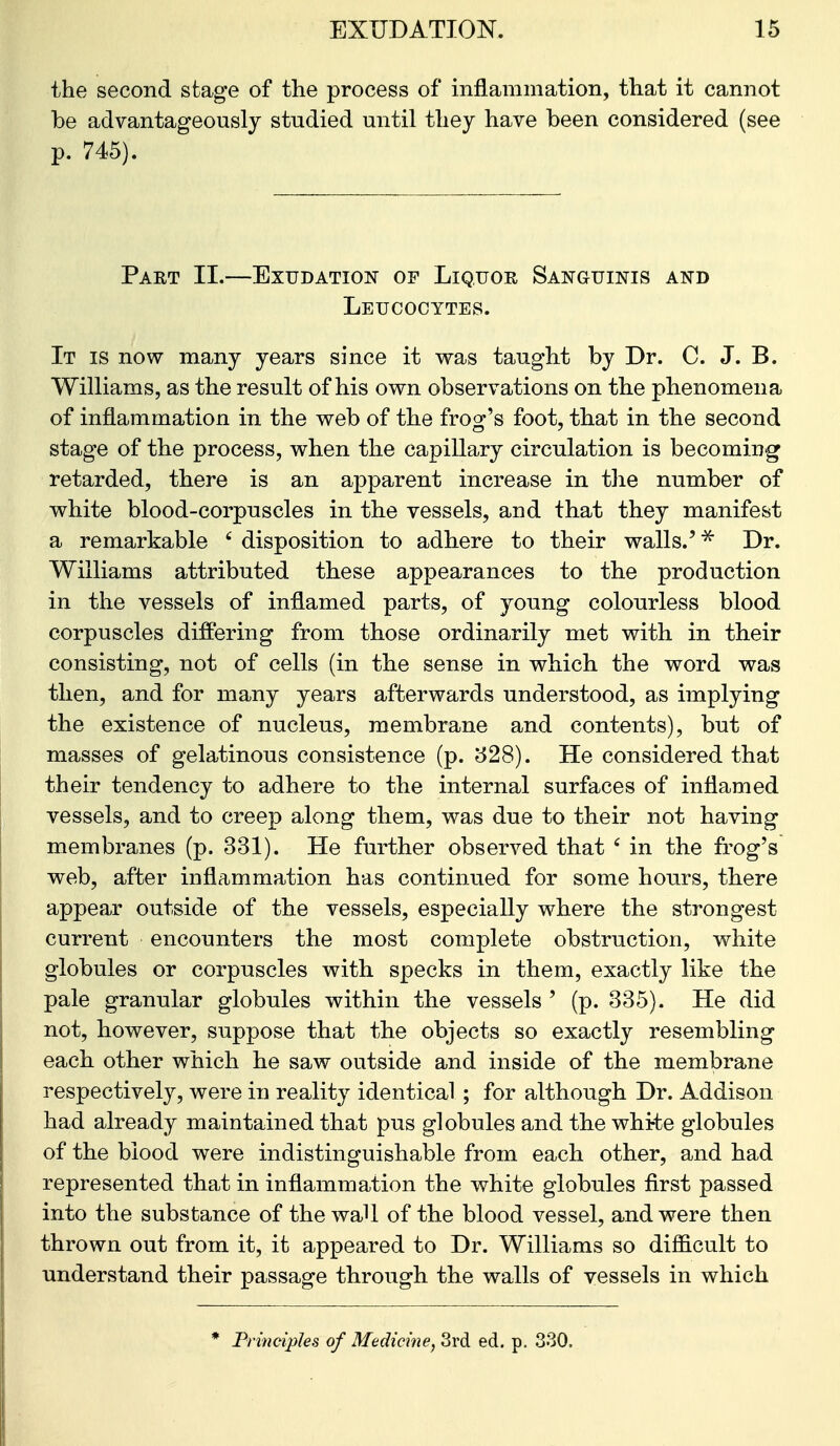 the second stage of the process of inflammation, that it cannot be advantageously studied until they have been considered (see p. 745). Part II.—Exudation of Liquor Sanguinis and Leucocytes. It is now many years since it was taught by Dr. C. J. B. Williams, as the result of his own observations on the phenomena of inflammation in the web of the frog^'s foot, that in the second stage of the process, when the capillary circulation is becoming retarded, there is an apparent increase in tlie number of white blood-corpuscles in the vessels, and that they manifest a remarkable ' disposition to adhere to their walls.'Dr. Williams attributed these appearances to the production in the vessels of inflamed parts, of young colourless blood corpuscles differing from those ordinarily met with in their consisting, not of cells (in the sense in which the word was then, and for many years afterwards understood, as implying the existence of nucleus, membrane and contents), but of masses of gelatinous consistence (p. 528). He considered that their tendency to adhere to the internal surfaces of inflamed vessels, and to creep along them, was due to their not having membranes (p. 331). He further observed that ' in the frog's web, after inflammation has continued for some hours, there appear outside of the vessels, especially where the strongest current encounters the most complete obstruction, white globules or corpuscles with specks in them, exactly like the pale granular globules within the vessels ' (p. 335). He did not, however, suppose that the objects so exactly resembling each other which he saw outside and inside of the membrane respectively, were in reality identical ; for although Dr. Addison had already maintained that pus globules and the white globules of the blood were indistinguishable from each other, and had represented that in inflammation the white globules first passed into the substance of the waU of the blood vessel, and were then thrown out from it, it appeared to Dr. Williams so difficult to understand their passage through the walls of vessels in which * Principles of Medicine, 3rd ed. p. 330.