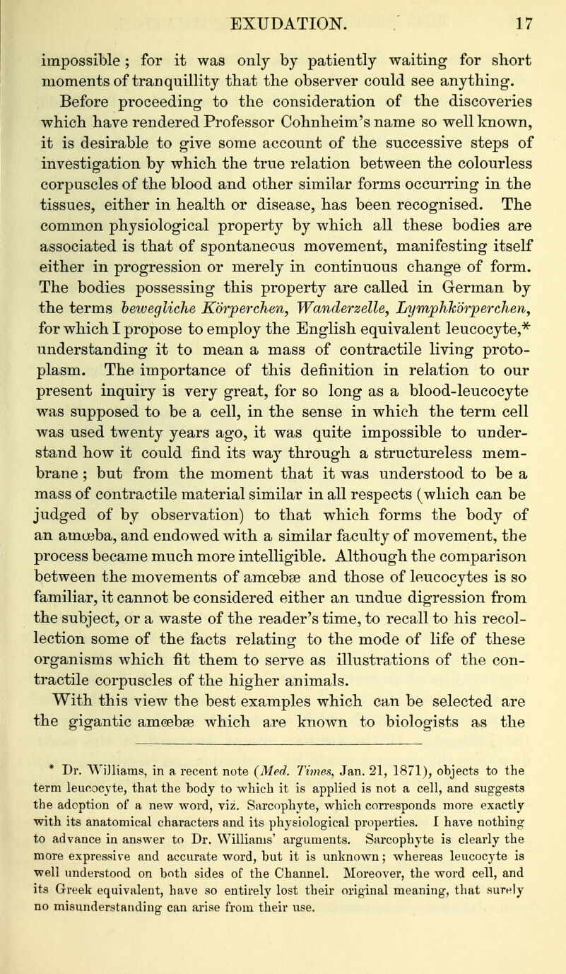 impossible; for it was only by patiently waiting for short moments of tranquillity that the observer could see anything. Before proceeding to the consideration of the discoveries which have rendered Professor Cohnheim's name so well known, it is desirable to give some account of the successive steps of investigation by which the true relation between the colourless corpuscles of the blood and other similar forms occurring in the tissues, either in health or disease, has been recognised. The common physiological propert}^ by which all these bodies are associated is that of spontaneous movement, manifesting itself either in progression or merely in continuous change of form. The bodies possessing this property are called in Grerman by the terms hewegliche Korperchen, Wanderzelle, Lymphh'drperchen, for which I propose to employ the English equivalent leucocyte,^ understanding it to mean a mass of contractile living proto- plasm. The importance of this definition in relation to our present inquiry is very great, for so long as a blood-leucocyte was supposed to be a cell, in the sense in which the term cell was used twenty years ago, it was quite impossible to under- stand how it could find its way through a structureless mem- brane ; but from the moment that it was understood to be a mass of contractile material similar in all respects (which can be judged of by observation) to that which forms the body of an amueba, and endowed with a similar faculty of movement, the process became much more intelligible. Although the comparison between the movements of amoebse and those of leucocytes is so familiar, it cannot be considered either an undue digression from the subject, or a waste of the reader's time, to recall to his recol- lection some of the facts relating to the mode of life of these organisms which fit them to serve as illustrations of the con- tractile corpuscles of the higher animals. With this view the best examples which can be selected are the gigantic amcebse which are known to biologists as the * Dr. Wi]liams, in a recent note (Med. Times, Jan. 21, 1871), objects to the term leucocyte, that the body to which it is applied is not a cell, and suggests the adoption of a new word, viz. Sarcophyte, which corresponds more exactly with its anatomical characters and its physiological properties. I have nothing to advance in answer to Dr. Williams' arguments. Sarcophyte is clearly the more expressive and accurate word, but it is unknown; whereas leucocyte is well understood on both sides of the Channel. Moreover, the word cell, and its Greek equivalent, have so entirely lost their original meaning, that surely no misunderstanding can arise from their use.